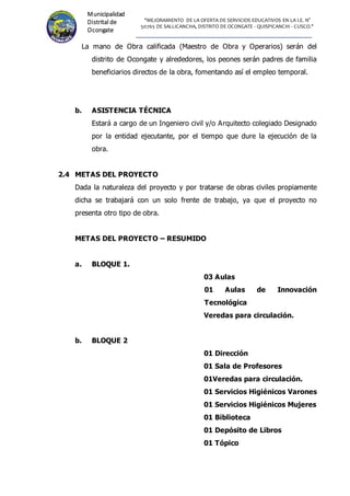 "MEJORAMIENTO DE LA OFERTA DE SERVICIOS EDUCATIVOS EN LA I.E. N°
50765 DE SALLICANCHA, DISTRITO DE OCONGATE - QUISPICANCHI - CUSCO."
Municipalidad
Distrital de
Ocongate
La mano de Obra calificada (Maestro de Obra y Operarios) serán del
distrito de Ocongate y alrededores, los peones serán padres de familia
beneficiarios directos de la obra, fomentando así el empleo temporal.
b. ASISTENCIA TÉCNICA
Estará a cargo de un Ingeniero civil y/o Arquitecto colegiado Designado
por la entidad ejecutante, por el tiempo que dure la ejecución de la
obra.
2.4 METAS DEL PROYECTO
Dada la naturaleza del proyecto y por tratarse de obras civiles propiamente
dicha se trabajará con un solo frente de trabajo, ya que el proyecto no
presenta otro tipo de obra.
METAS DEL PROYECTO – RESUMIDO
a. BLOQUE 1.
03 Aulas
01 Aulas de Innovación
Tecnológica
Veredas para circulación.
b. BLOQUE 2
01 Dirección
01 Sala de Profesores
01Veredas para circulación.
01 Servicios Higiénicos Varones
01 Servicios Higiénicos Mujeres
01 Biblioteca
01 Depósito de Libros
01 Tópico
 