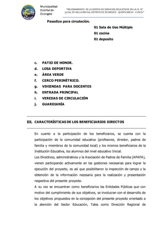 "MEJORAMIENTO DE LA OFERTA DE SERVICIOS EDUCATIVOS EN LA I.E. N°
50765 DE SALLICANCHA, DISTRITO DE OCONGATE - QUISPICANCHI - CUSCO."
Municipalidad
Distrital de
Ocongate
Pasadizo para circulación.
01 Sala de Uso Múltiple
01 cocina
01 deposito
c. PATIO DE HONOR.
d. LOSA DEPORTIVA
e. ÁREA VERDE
f. CERCO PERIMÉTRICO.
g. VIVIENDAS PARA DOCENTES
h. ENTRADA PRINCIPAL
i. VEREDAS DE CIRCULACIÓN
j. GUARDIANÍA
I
II
II
I.
. CARACTERÍSTICAS DE LOS BENEFICIARIOS DIRECTOS
En cuanto a la participación de los beneficiarios, se cuenta con la
participación de la comunidad educativa (profesores, director, padres de
familia y miembros de la comunidad local) y los mismos beneficiarios de la
Institución Educativa, los alumnos del nivel educativo Inicial.
Los Directivos, administrativos y la Asociación de Padres de Familia (APAFA),
vienen participando activamente en las gestiones necesarias para lograr la
ejecución del proyecto, es así que posibilitaron la inspección de campo y la
obtención de la información necesaria para la realización y presentación
respectiva del presente proyecto.
A su vez se encuentran como beneficiarios las Entidades Públicas que con
motivo del cumplimiento de sus objetivos, se involucran con el desarrollo de
los objetivos propuestos en la concepción del presente proyecto orientado a
la atención del Sector Educación, Tales como Dirección Regional de
 