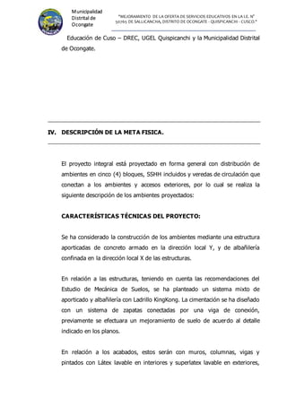 "MEJORAMIENTO DE LA OFERTA DE SERVICIOS EDUCATIVOS EN LA I.E. N°
50765 DE SALLICANCHA, DISTRITO DE OCONGATE - QUISPICANCHI - CUSCO."
Municipalidad
Distrital de
Ocongate
Educación de Cuso – DREC, UGEL Quispicanchi y la Municipalidad Distrital
de Ocongate.
I
IV
V.
. DESCRIPCIÓN DE LA META FISICA.
El proyecto integral está proyectado en forma general con distribución de
ambientes en cinco (4) bloques, SSHH incluidos y veredas de circulación que
conectan a los ambientes y accesos exteriores, por lo cual se realiza la
siguiente descripción de los ambientes proyectados:
CARACTERÍSTICAS TÉCNICAS DEL PROYECTO:
Se ha considerado la construcción de los ambientes mediante una estructura
aporticadas de concreto armado en la dirección local Y, y de albañilería
confinada en la dirección local X de las estructuras.
En relación a las estructuras, teniendo en cuenta las recomendaciones del
Estudio de Mecánica de Suelos, se ha planteado un sistema mixto de
aporticado y albañilería con Ladrillo KingKong. La cimentación se ha diseñado
con un sistema de zapatas conectadas por una viga de conexión,
previamente se efectuara un mejoramiento de suelo de acuerdo al detalle
indicado en los planos.
En relación a los acabados, estos serán con muros, columnas, vigas y
pintados con Látex lavable en interiores y superlatex lavable en exteriores,
 