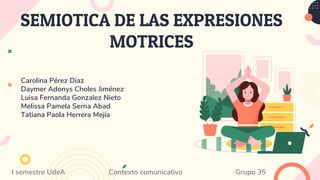 SEMIOTICA DE LAS EXPRESIONES
MOTRICES
Carolina Pérez Diaz
Daymer Adonys Choles Jiménez
Luisa Fernanda Gonzalez Nieto
Melissa Pamela Serna Abad
Tatiana Paola Herrera Mejía
I semestre UdeA Contexto comunicativo Grupo 35
 