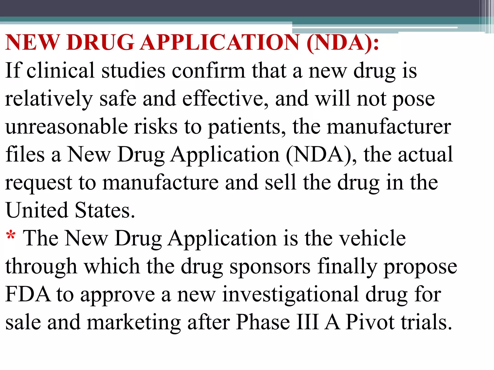 NEW DRUG APPLICATION (NDA):
If clinical studies confirm that a new drug is
relatively safe and effective, and will not pose
unreasonable risks to patients, the manufacturer
files a New Drug Application (NDA), the actual
request to manufacture and sell the drug in the
United States.
* The New Drug Application is the vehicle
through which the drug sponsors finally propose
FDA to approve a new investigational drug for
sale and marketing after Phase III A Pivot trials.
 