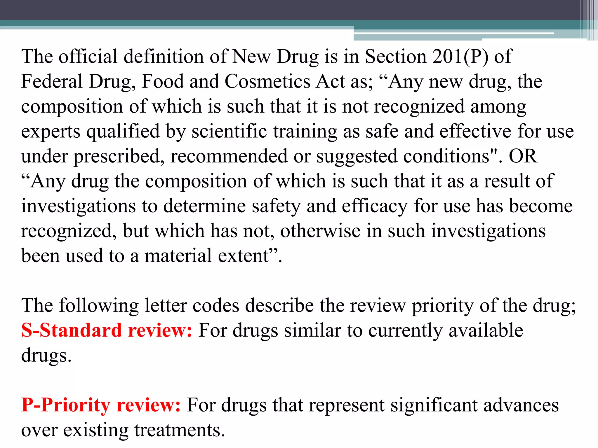 The official definition of New Drug is in Section 201(P) of
Federal Drug, Food and Cosmetics Act as; “Any new drug, the
composition of which is such that it is not recognized among
experts qualified by scientific training as safe and effective for use
under prescribed, recommended or suggested conditions". OR
“Any drug the composition of which is such that it as a result of
investigations to determine safety and efficacy for use has become
recognized, but which has not, otherwise in such investigations
been used to a material extent”.
The following letter codes describe the review priority of the drug;
S-Standard review: For drugs similar to currently available
drugs.
P-Priority review: For drugs that represent significant advances
over existing treatments.
 