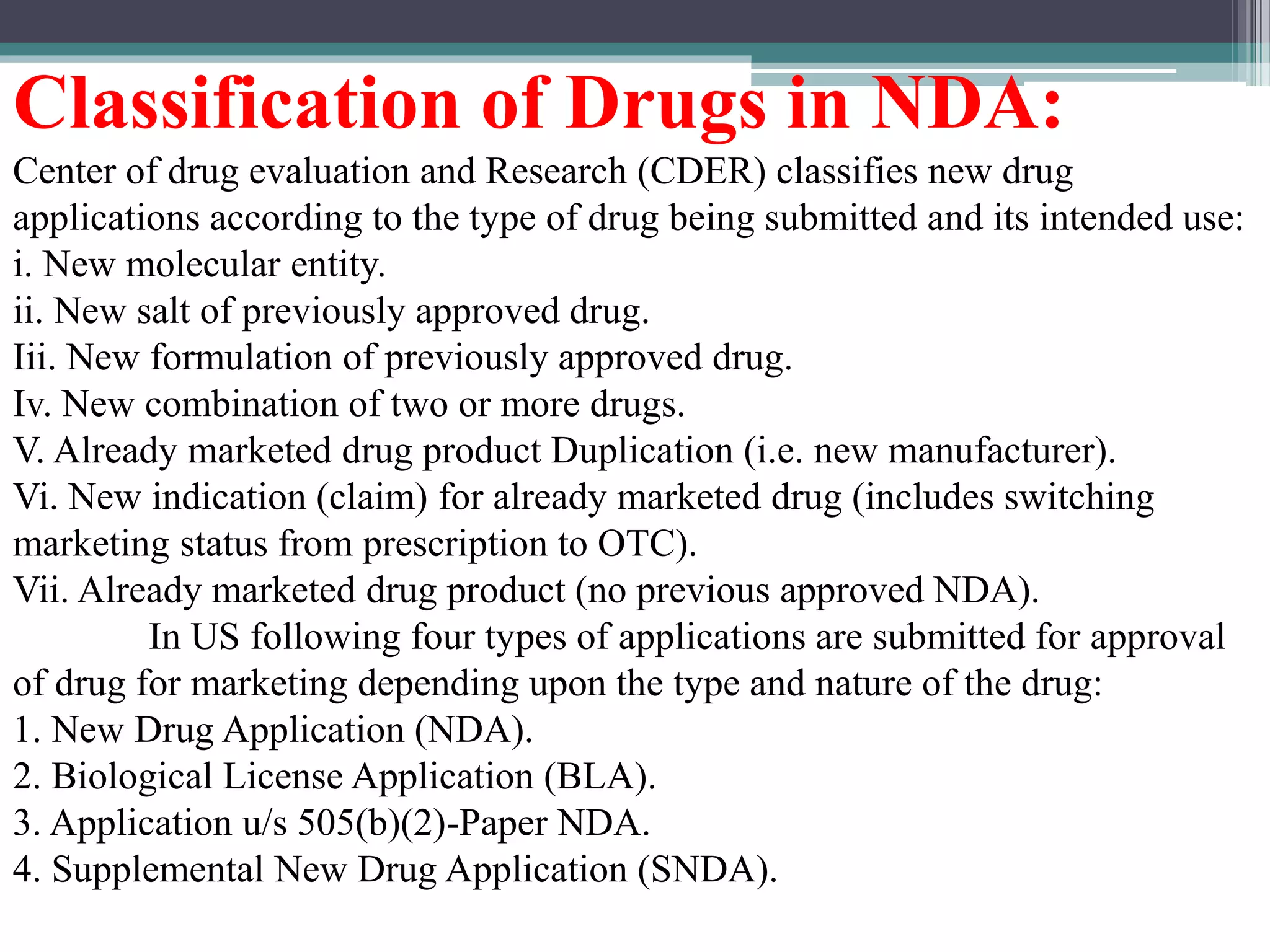 Classification of Drugs in NDA:
Center of drug evaluation and Research (CDER) classifies new drug
applications according to the type of drug being submitted and its intended use:
i. New molecular entity.
ii. New salt of previously approved drug.
Iii. New formulation of previously approved drug.
Iv. New combination of two or more drugs.
V. Already marketed drug product Duplication (i.e. new manufacturer).
Vi. New indication (claim) for already marketed drug (includes switching
marketing status from prescription to OTC).
Vii. Already marketed drug product (no previous approved NDA).
In US following four types of applications are submitted for approval
of drug for marketing depending upon the type and nature of the drug:
1. New Drug Application (NDA).
2. Biological License Application (BLA).
3. Application u/s 505(b)(2)-Paper NDA.
4. Supplemental New Drug Application (SNDA).
 