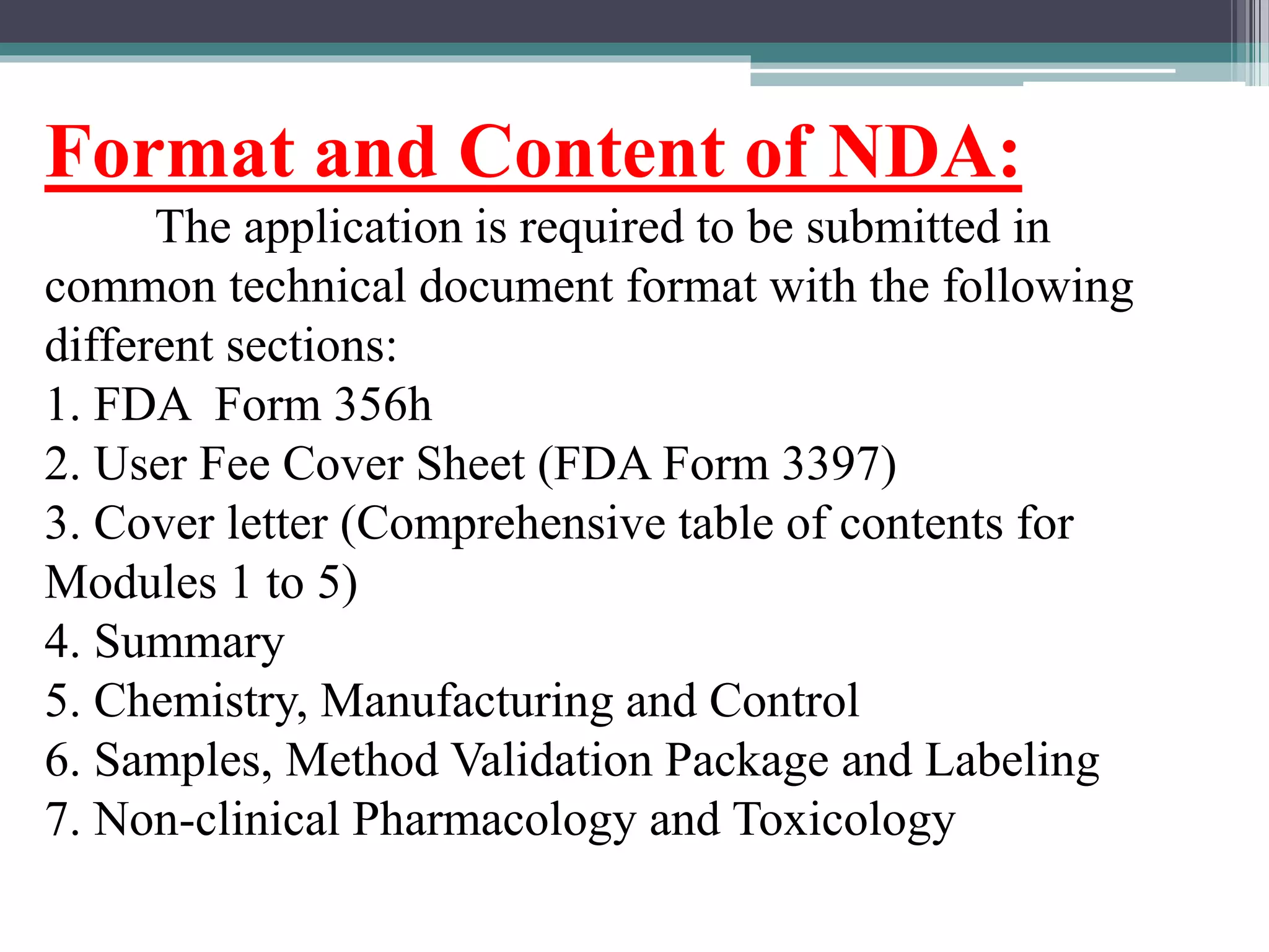 Format and Content of NDA:
The application is required to be submitted in
common technical document format with the following
different sections:
1. FDA Form 356h
2. User Fee Cover Sheet (FDA Form 3397)
3. Cover letter (Comprehensive table of contents for
Modules 1 to 5)
4. Summary
5. Chemistry, Manufacturing and Control
6. Samples, Method Validation Package and Labeling
7. Non-clinical Pharmacology and Toxicology
 