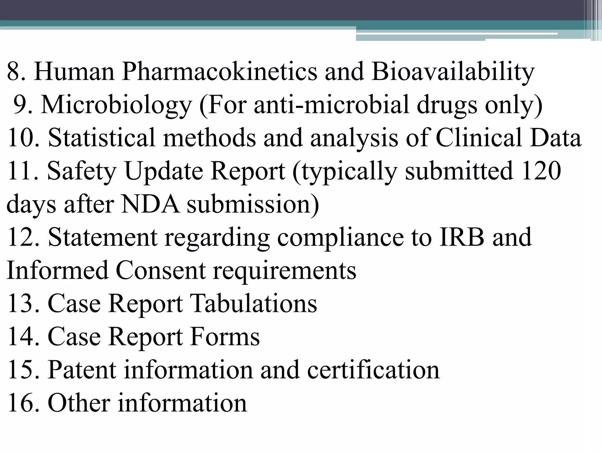 8. Human Pharmacokinetics and Bioavailability
9. Microbiology (For anti-microbial drugs only)
10. Statistical methods and analysis of Clinical Data
11. Safety Update Report (typically submitted 120
days after NDA submission)
12. Statement regarding compliance to IRB and
Informed Consent requirements
13. Case Report Tabulations
14. Case Report Forms
15. Patent information and certification
16. Other information
 