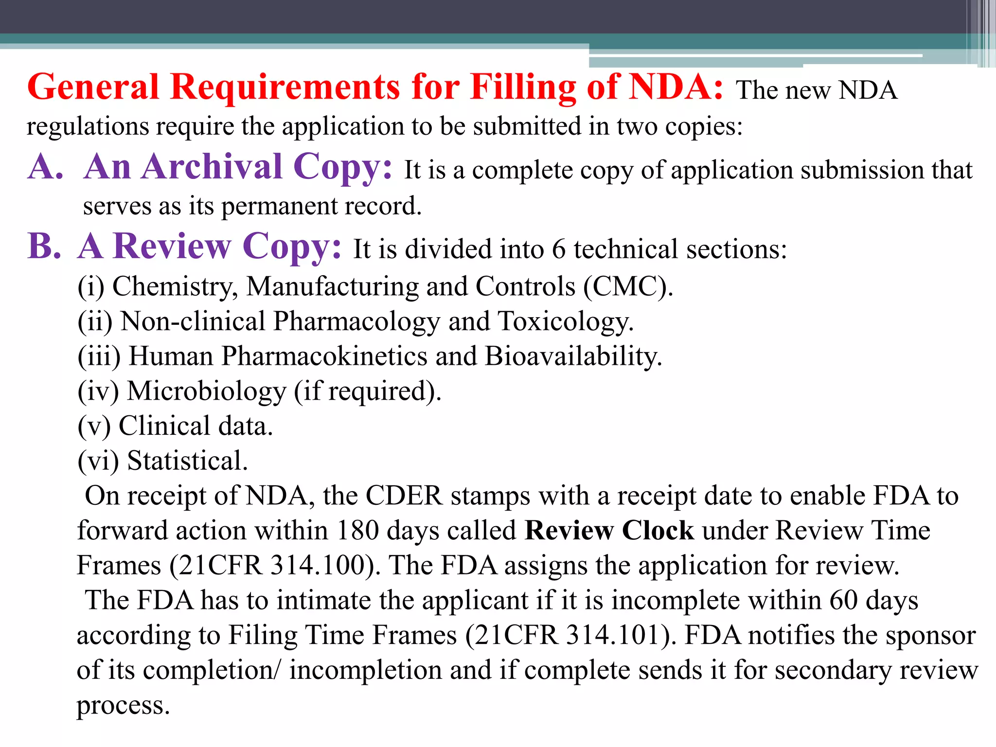 General Requirements for Filling of NDA: The new NDA
regulations require the application to be submitted in two copies:
A. An Archival Copy: It is a complete copy of application submission that
serves as its permanent record.
B. A Review Copy: It is divided into 6 technical sections:
(i) Chemistry, Manufacturing and Controls (CMC).
(ii) Non-clinical Pharmacology and Toxicology.
(iii) Human Pharmacokinetics and Bioavailability.
(iv) Microbiology (if required).
(v) Clinical data.
(vi) Statistical.
On receipt of NDA, the CDER stamps with a receipt date to enable FDA to
forward action within 180 days called Review Clock under Review Time
Frames (21CFR 314.100). The FDA assigns the application for review.
The FDA has to intimate the applicant if it is incomplete within 60 days
according to Filing Time Frames (21CFR 314.101). FDA notifies the sponsor
of its completion/ incompletion and if complete sends it for secondary review
process.
 