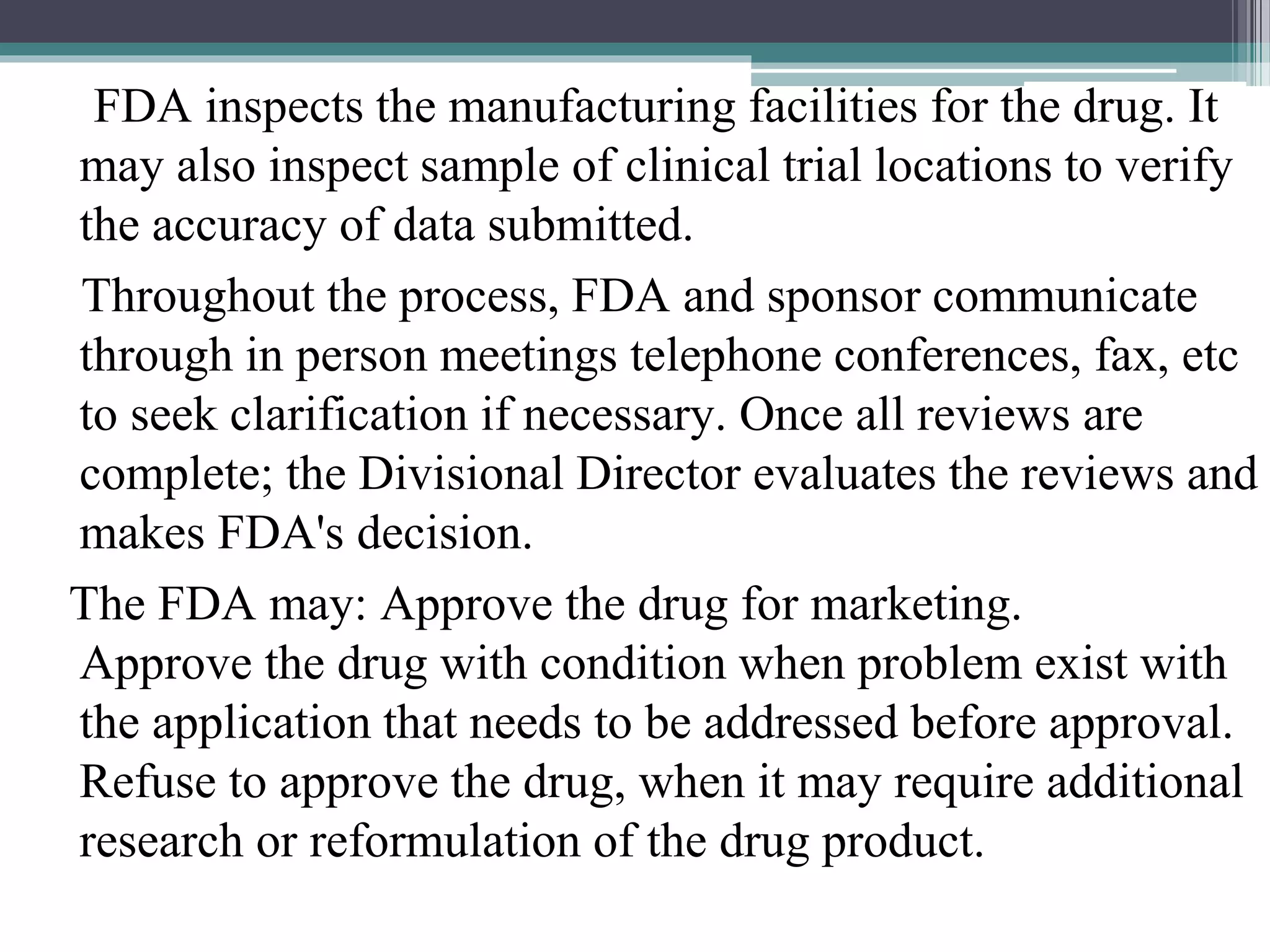 FDA inspects the manufacturing facilities for the drug. It
may also inspect sample of clinical trial locations to verify
the accuracy of data submitted.
Throughout the process, FDA and sponsor communicate
through in person meetings telephone conferences, fax, etc
to seek clarification if necessary. Once all reviews are
complete; the Divisional Director evaluates the reviews and
makes FDA's decision.
The FDA may: Approve the drug for marketing.
Approve the drug with condition when problem exist with
the application that needs to be addressed before approval.
Refuse to approve the drug, when it may require additional
research or reformulation of the drug product.
 