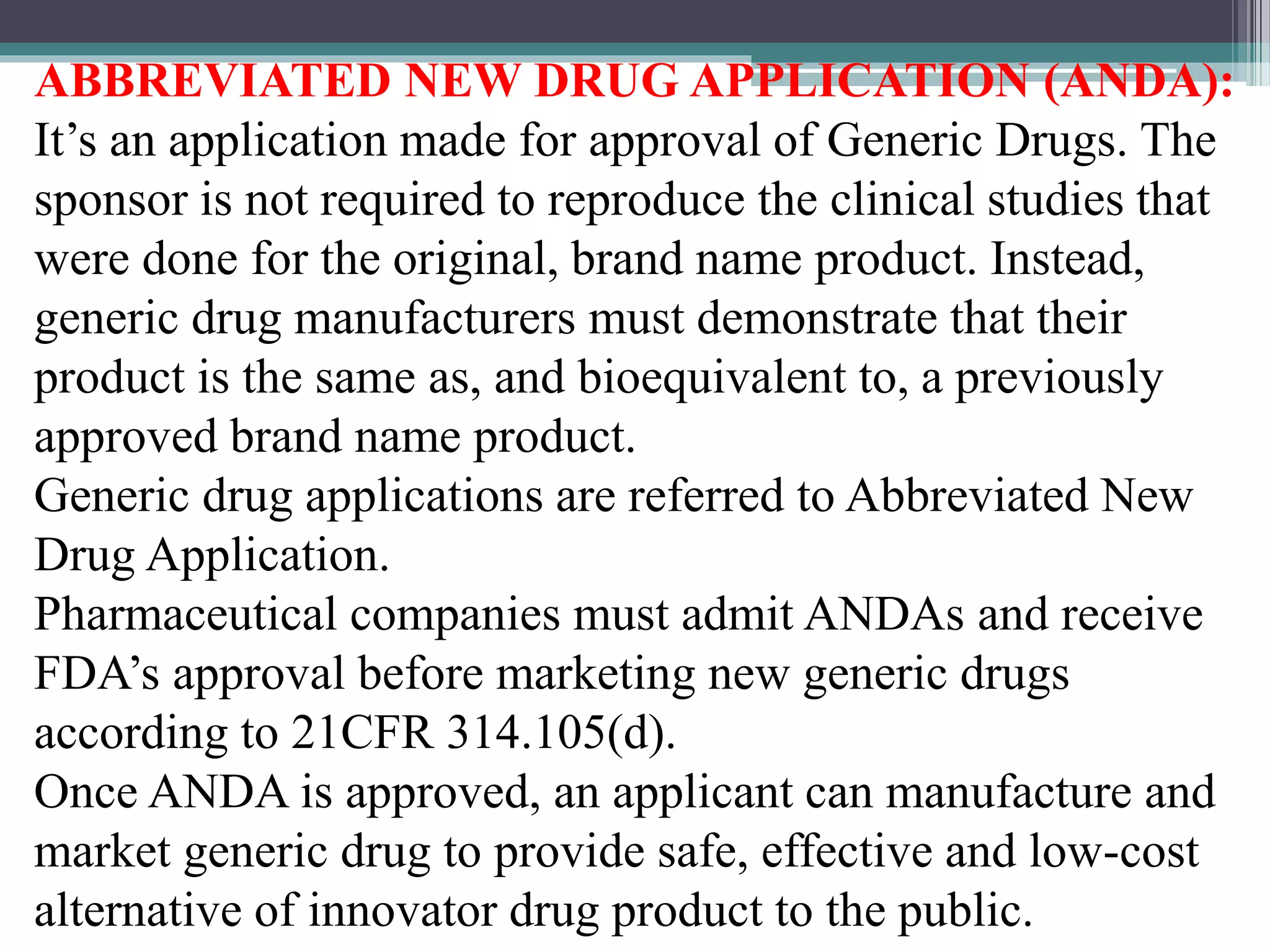 ABBREVIATED NEW DRUG APPLICATION (ANDA):
It’s an application made for approval of Generic Drugs. The
sponsor is not required to reproduce the clinical studies that
were done for the original, brand name product. Instead,
generic drug manufacturers must demonstrate that their
product is the same as, and bioequivalent to, a previously
approved brand name product.
Generic drug applications are referred to Abbreviated New
Drug Application.
Pharmaceutical companies must admit ANDAs and receive
FDA’s approval before marketing new generic drugs
according to 21CFR 314.105(d).
Once ANDA is approved, an applicant can manufacture and
market generic drug to provide safe, effective and low-cost
alternative of innovator drug product to the public.
 
