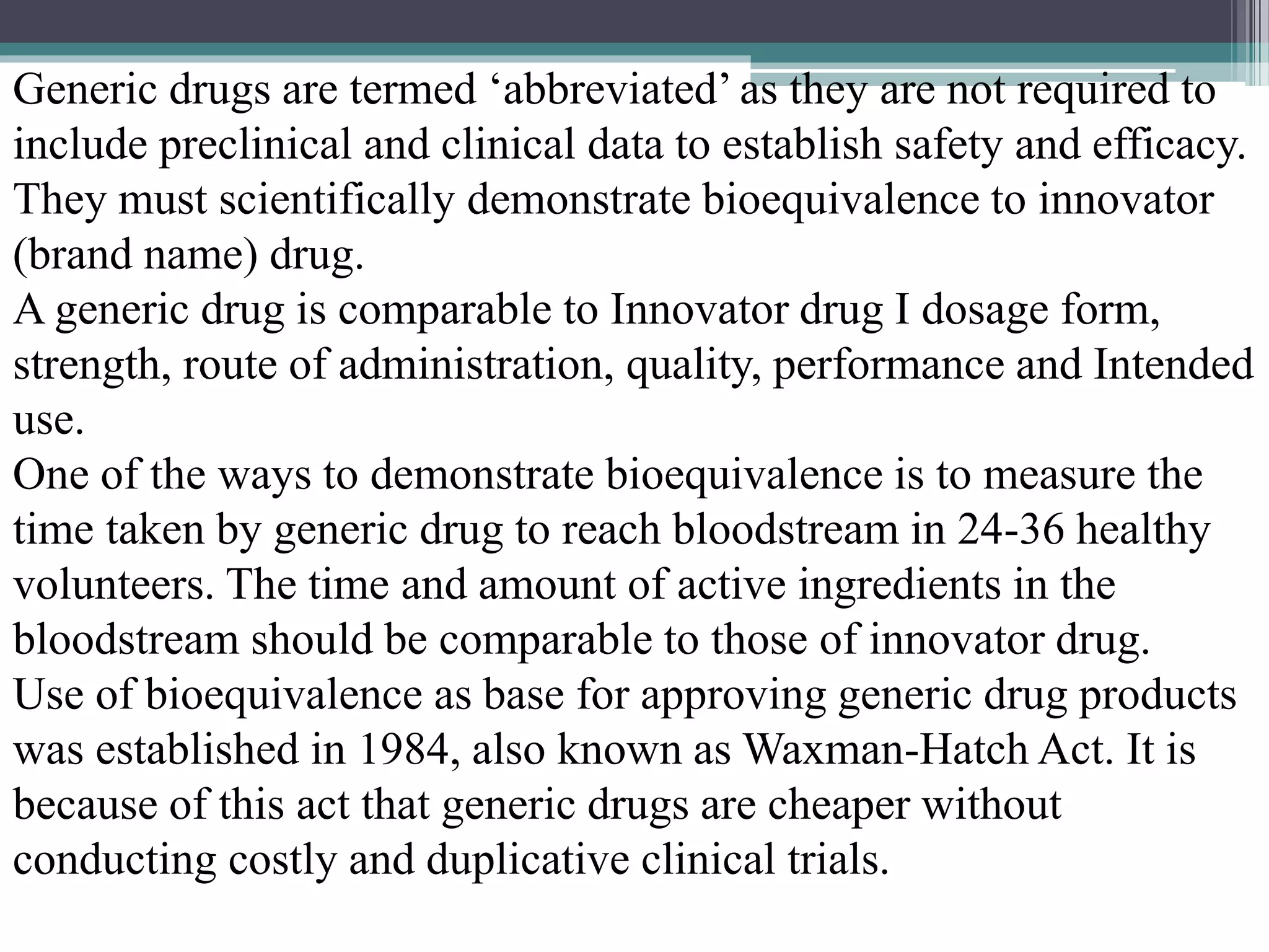 Generic drugs are termed ‘abbreviated’ as they are not required to
include preclinical and clinical data to establish safety and efficacy.
They must scientifically demonstrate bioequivalence to innovator
(brand name) drug.
A generic drug is comparable to Innovator drug I dosage form,
strength, route of administration, quality, performance and Intended
use.
One of the ways to demonstrate bioequivalence is to measure the
time taken by generic drug to reach bloodstream in 24-36 healthy
volunteers. The time and amount of active ingredients in the
bloodstream should be comparable to those of innovator drug.
Use of bioequivalence as base for approving generic drug products
was established in 1984, also known as Waxman-Hatch Act. It is
because of this act that generic drugs are cheaper without
conducting costly and duplicative clinical trials.
 
