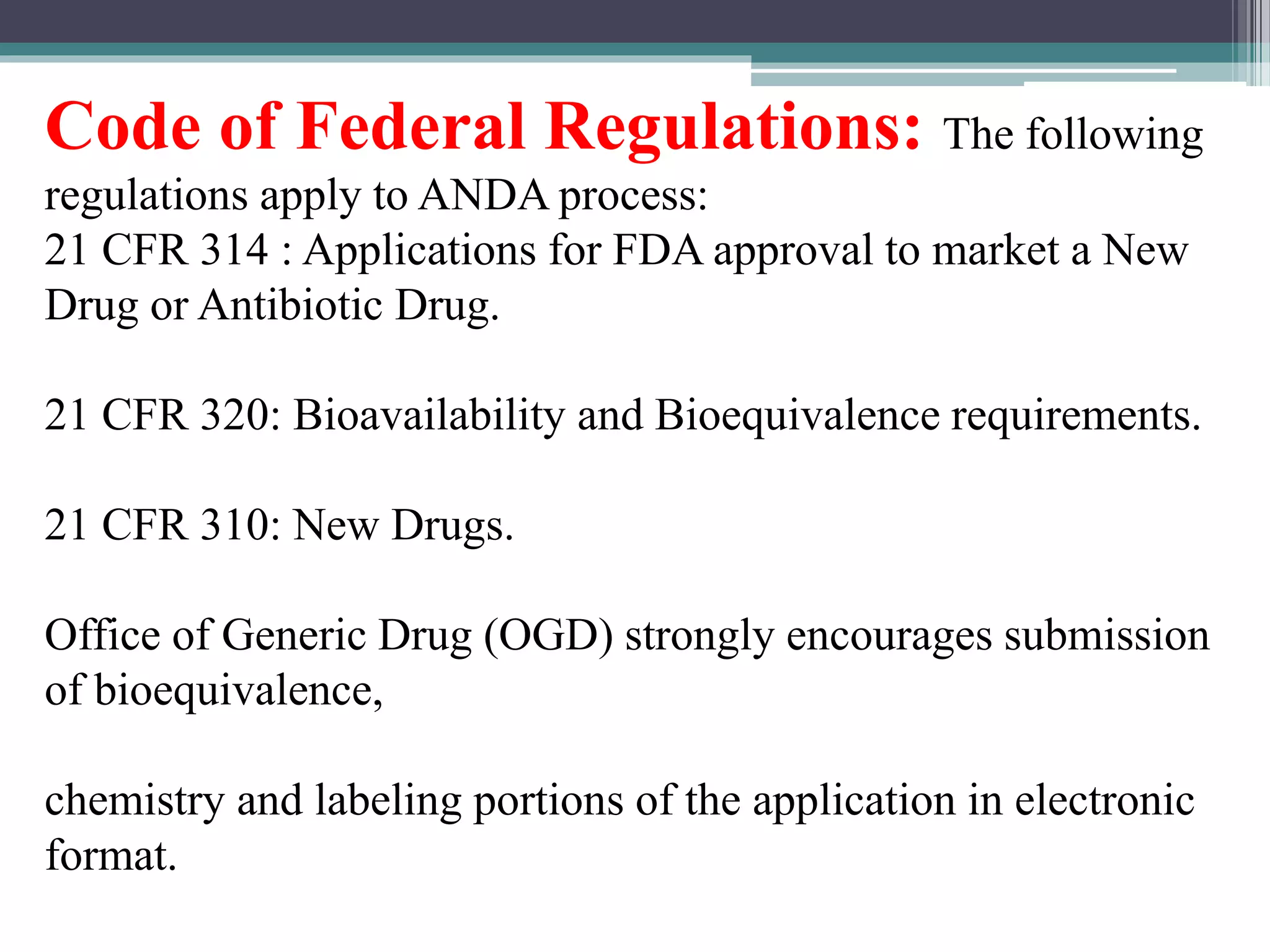 Code of Federal Regulations: The following
regulations apply to ANDA process:
21 CFR 314 : Applications for FDA approval to market a New
Drug or Antibiotic Drug.
21 CFR 320: Bioavailability and Bioequivalence requirements.
21 CFR 310: New Drugs.
Office of Generic Drug (OGD) strongly encourages submission
of bioequivalence,
chemistry and labeling portions of the application in electronic
format.
 