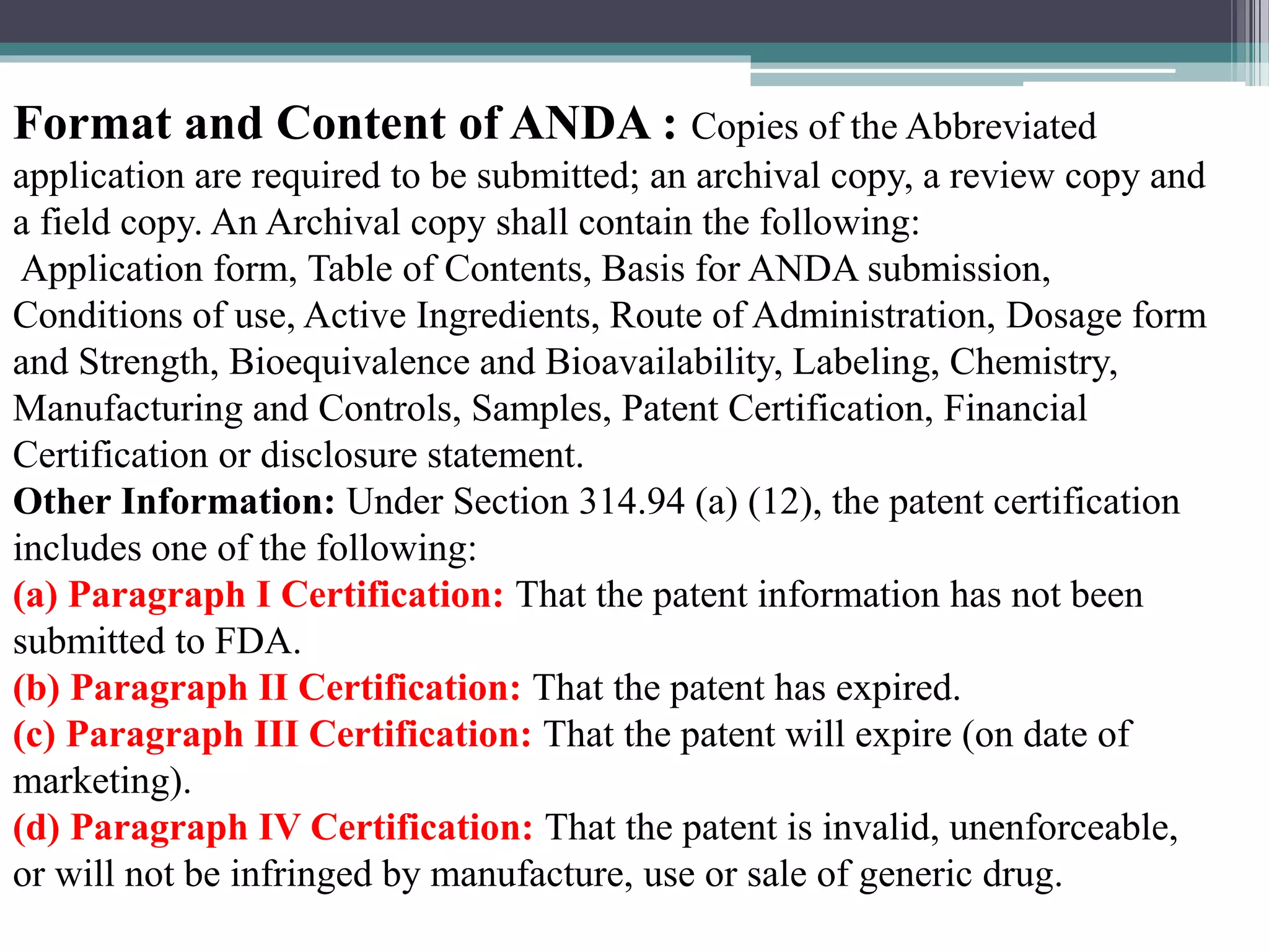 Format and Content of ANDA : Copies of the Abbreviated
application are required to be submitted; an archival copy, a review copy and
a field copy. An Archival copy shall contain the following:
Application form, Table of Contents, Basis for ANDA submission,
Conditions of use, Active Ingredients, Route of Administration, Dosage form
and Strength, Bioequivalence and Bioavailability, Labeling, Chemistry,
Manufacturing and Controls, Samples, Patent Certification, Financial
Certification or disclosure statement.
Other Information: Under Section 314.94 (a) (12), the patent certification
includes one of the following:
(a) Paragraph I Certification: That the patent information has not been
submitted to FDA.
(b) Paragraph II Certification: That the patent has expired.
(c) Paragraph III Certification: That the patent will expire (on date of
marketing).
(d) Paragraph IV Certification: That the patent is invalid, unenforceable,
or will not be infringed by manufacture, use or sale of generic drug.
 
