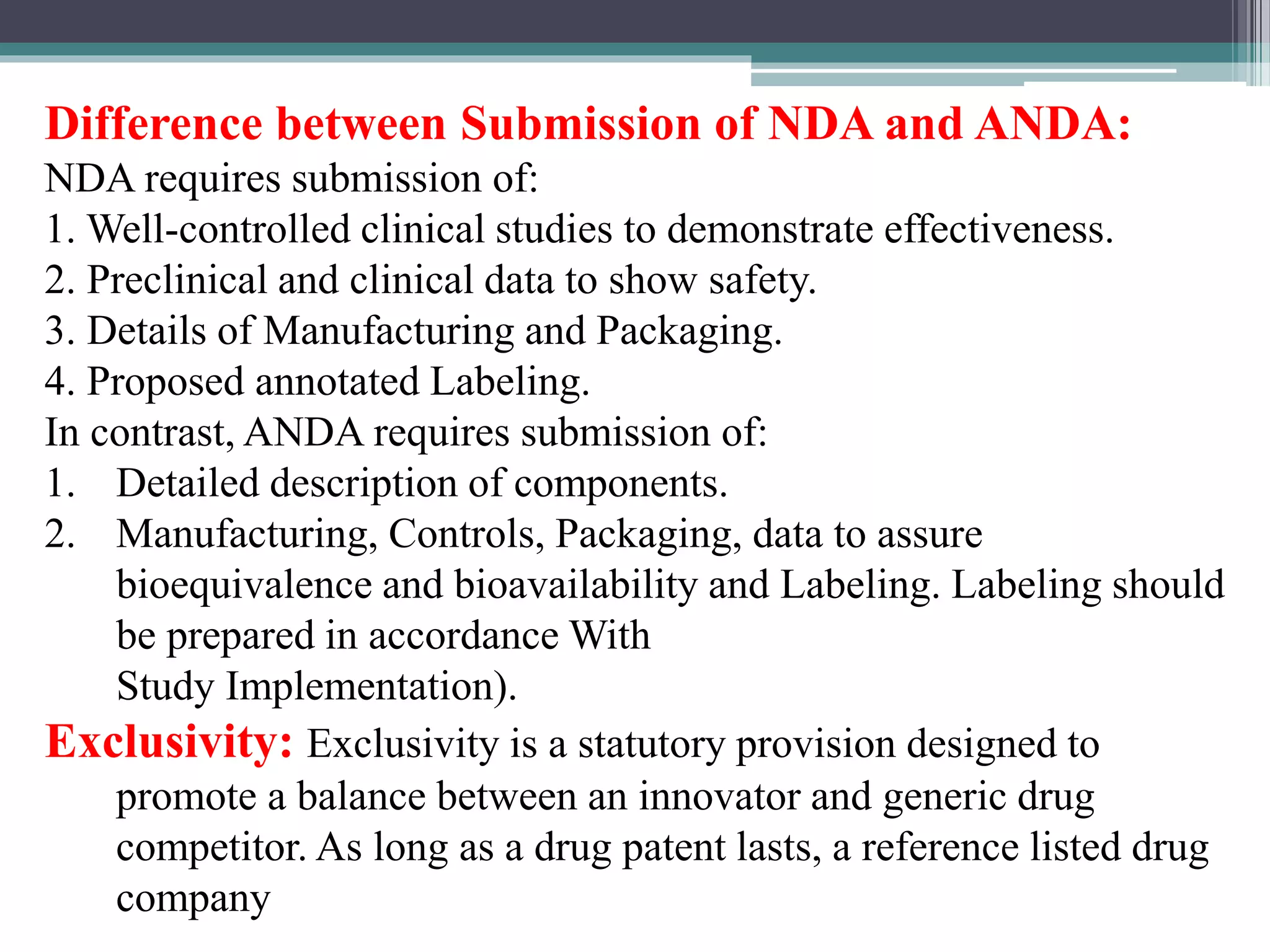Difference between Submission of NDA and ANDA:
NDA requires submission of:
1. Well-controlled clinical studies to demonstrate effectiveness.
2. Preclinical and clinical data to show safety.
3. Details of Manufacturing and Packaging.
4. Proposed annotated Labeling.
In contrast, ANDA requires submission of:
1. Detailed description of components.
2. Manufacturing, Controls, Packaging, data to assure
bioequivalence and bioavailability and Labeling. Labeling should
be prepared in accordance With
Study Implementation).
Exclusivity: Exclusivity is a statutory provision designed to
promote a balance between an innovator and generic drug
competitor. As long as a drug patent lasts, a reference listed drug
company
 