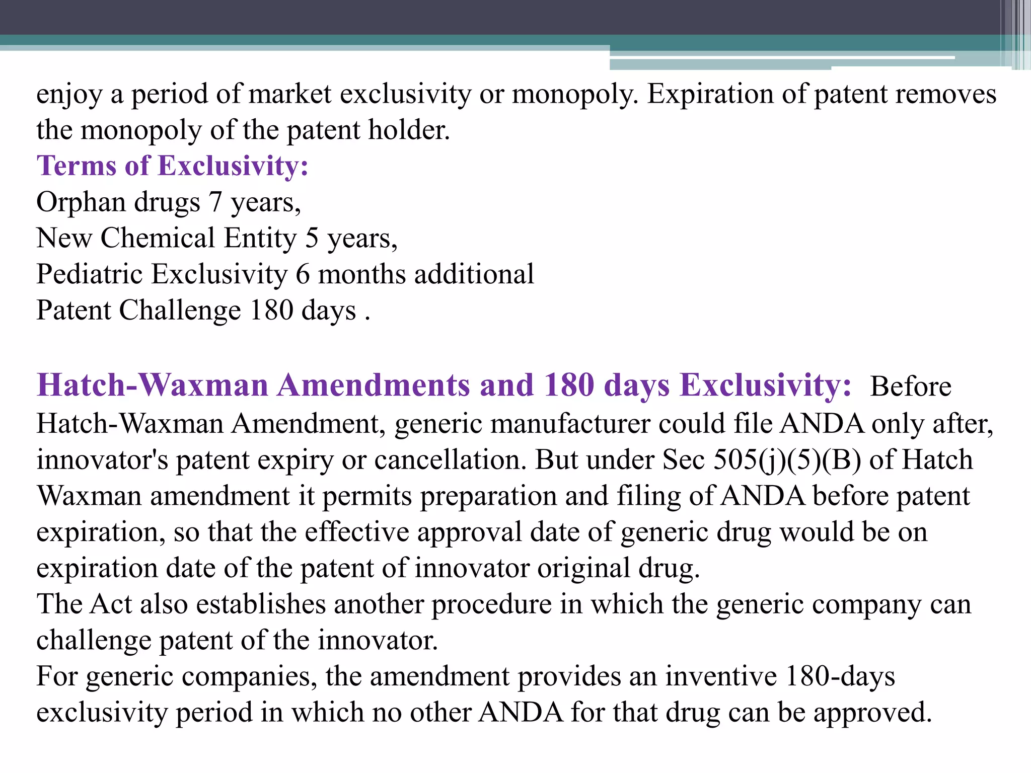 enjoy a period of market exclusivity or monopoly. Expiration of patent removes
the monopoly of the patent holder.
Terms of Exclusivity:
Orphan drugs 7 years,
New Chemical Entity 5 years,
Pediatric Exclusivity 6 months additional
Patent Challenge 180 days .
Hatch-Waxman Amendments and 180 days Exclusivity: Before
Hatch-Waxman Amendment, generic manufacturer could file ANDA only after,
innovator's patent expiry or cancellation. But under Sec 505(j)(5)(B) of Hatch
Waxman amendment it permits preparation and filing of ANDA before patent
expiration, so that the effective approval date of generic drug would be on
expiration date of the patent of innovator original drug.
The Act also establishes another procedure in which the generic company can
challenge patent of the innovator.
For generic companies, the amendment provides an inventive 180-days
exclusivity period in which no other ANDA for that drug can be approved.
 