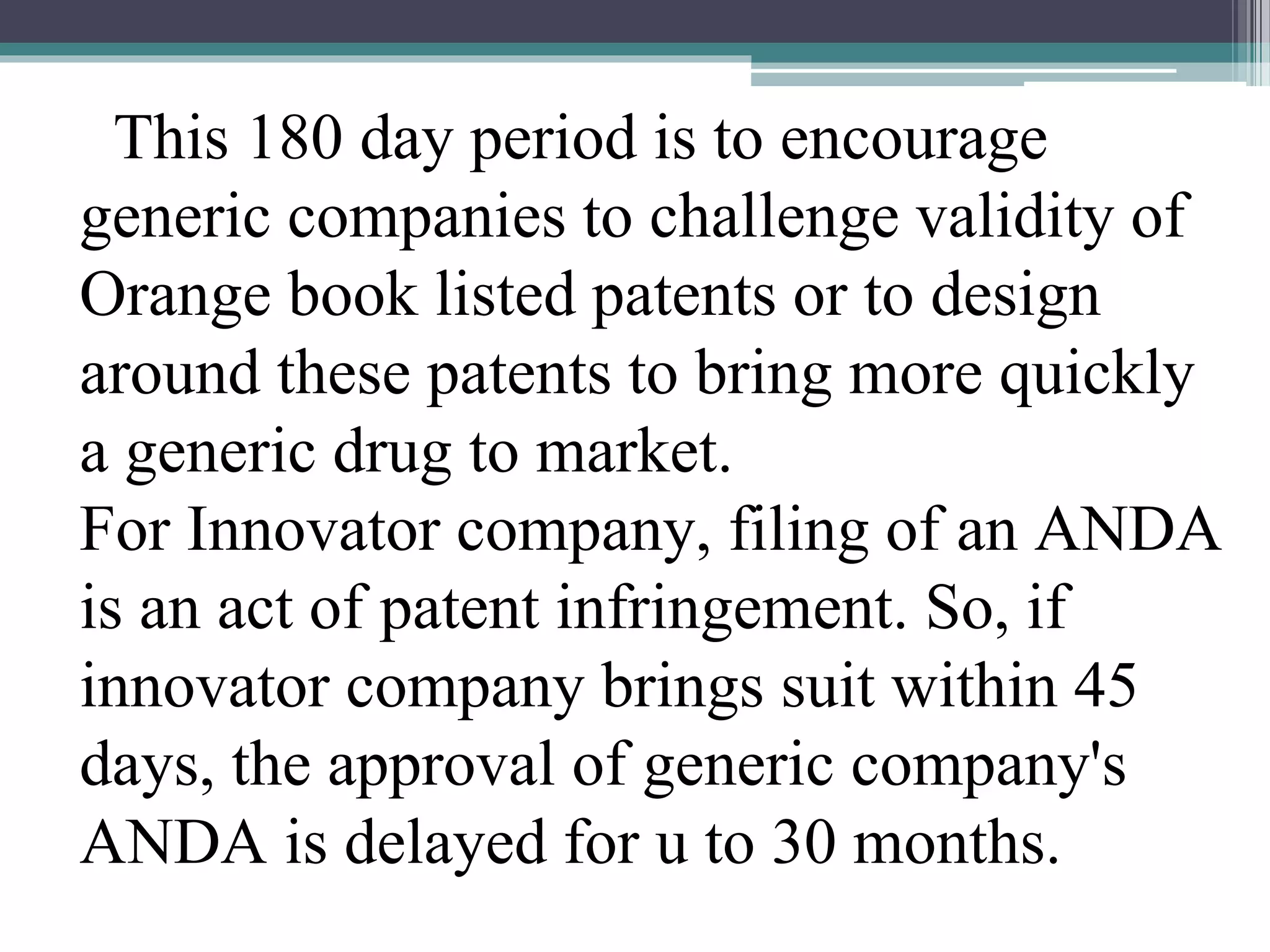 This 180 day period is to encourage
generic companies to challenge validity of
Orange book listed patents or to design
around these patents to bring more quickly
a generic drug to market.
For Innovator company, filing of an ANDA
is an act of patent infringement. So, if
innovator company brings suit within 45
days, the approval of generic company's
ANDA is delayed for u to 30 months.
 