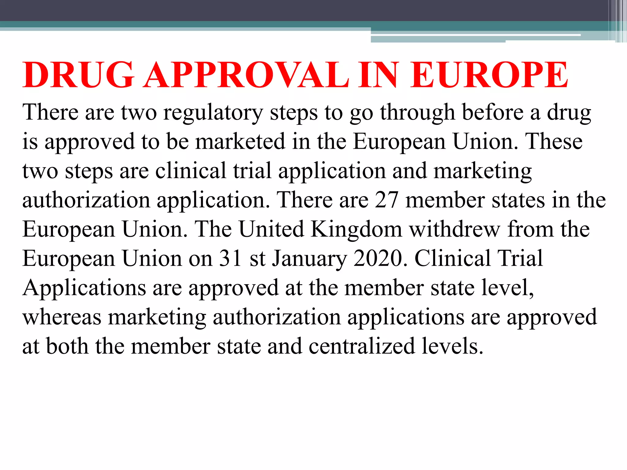 DRUG APPROVAL IN EUROPE
There are two regulatory steps to go through before a drug
is approved to be marketed in the European Union. These
two steps are clinical trial application and marketing
authorization application. There are 27 member states in the
European Union. The United Kingdom withdrew from the
European Union on 31 st January 2020. Clinical Trial
Applications are approved at the member state level,
whereas marketing authorization applications are approved
at both the member state and centralized levels.
 