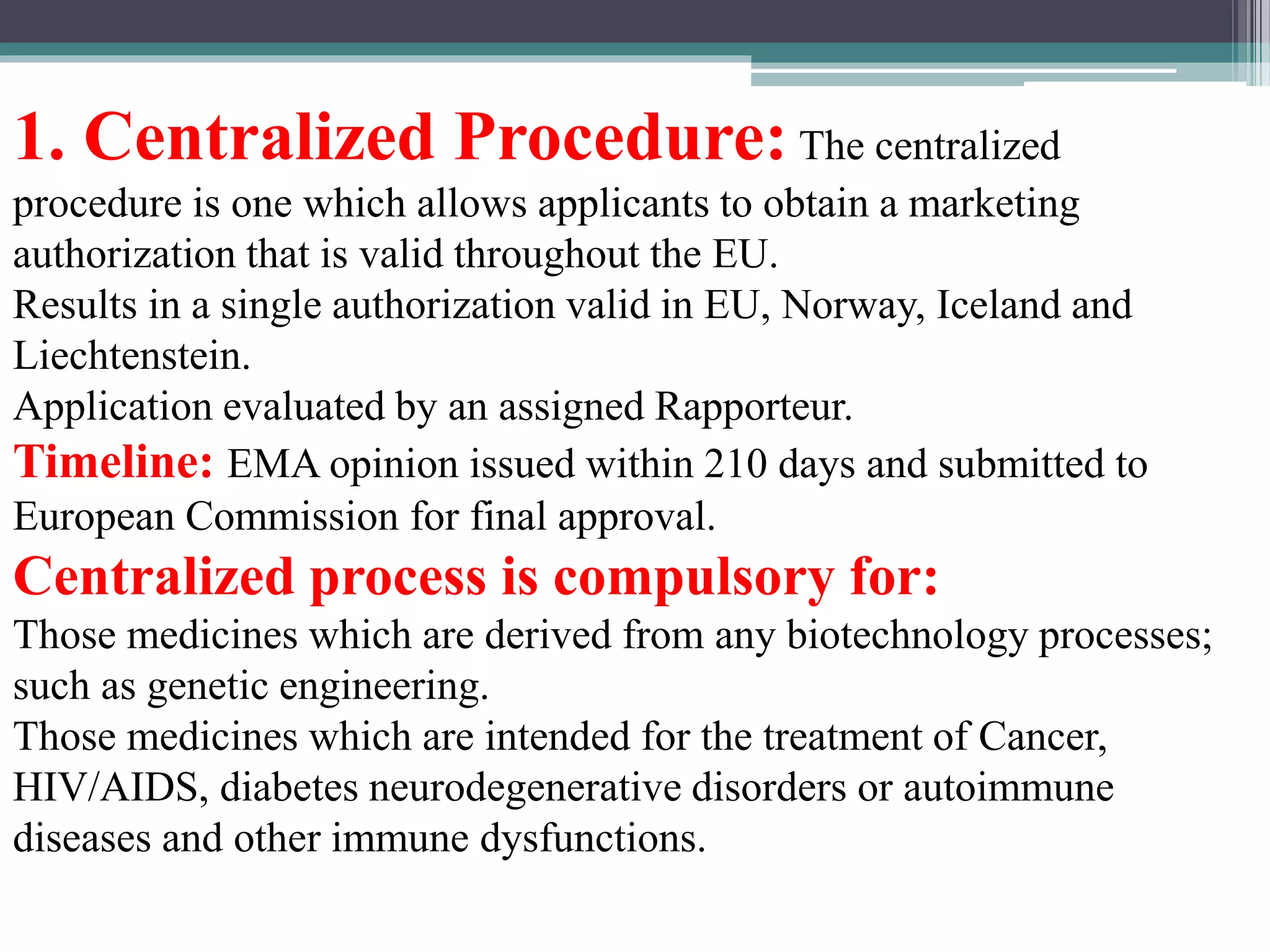 1. Centralized Procedure: The centralized
procedure is one which allows applicants to obtain a marketing
authorization that is valid throughout the EU.
Results in a single authorization valid in EU, Norway, Iceland and
Liechtenstein.
Application evaluated by an assigned Rapporteur.
Timeline: EMA opinion issued within 210 days and submitted to
European Commission for final approval.
Centralized process is compulsory for:
Those medicines which are derived from any biotechnology processes;
such as genetic engineering.
Those medicines which are intended for the treatment of Cancer,
HIV/AIDS, diabetes neurodegenerative disorders or autoimmune
diseases and other immune dysfunctions.
 