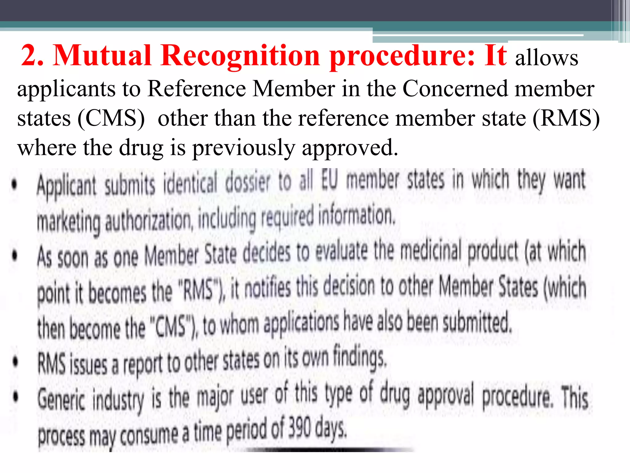 2. Mutual Recognition procedure: It allows
applicants to Reference Member in the Concerned member
states (CMS) other than the reference member state (RMS)
where the drug is previously approved.
 