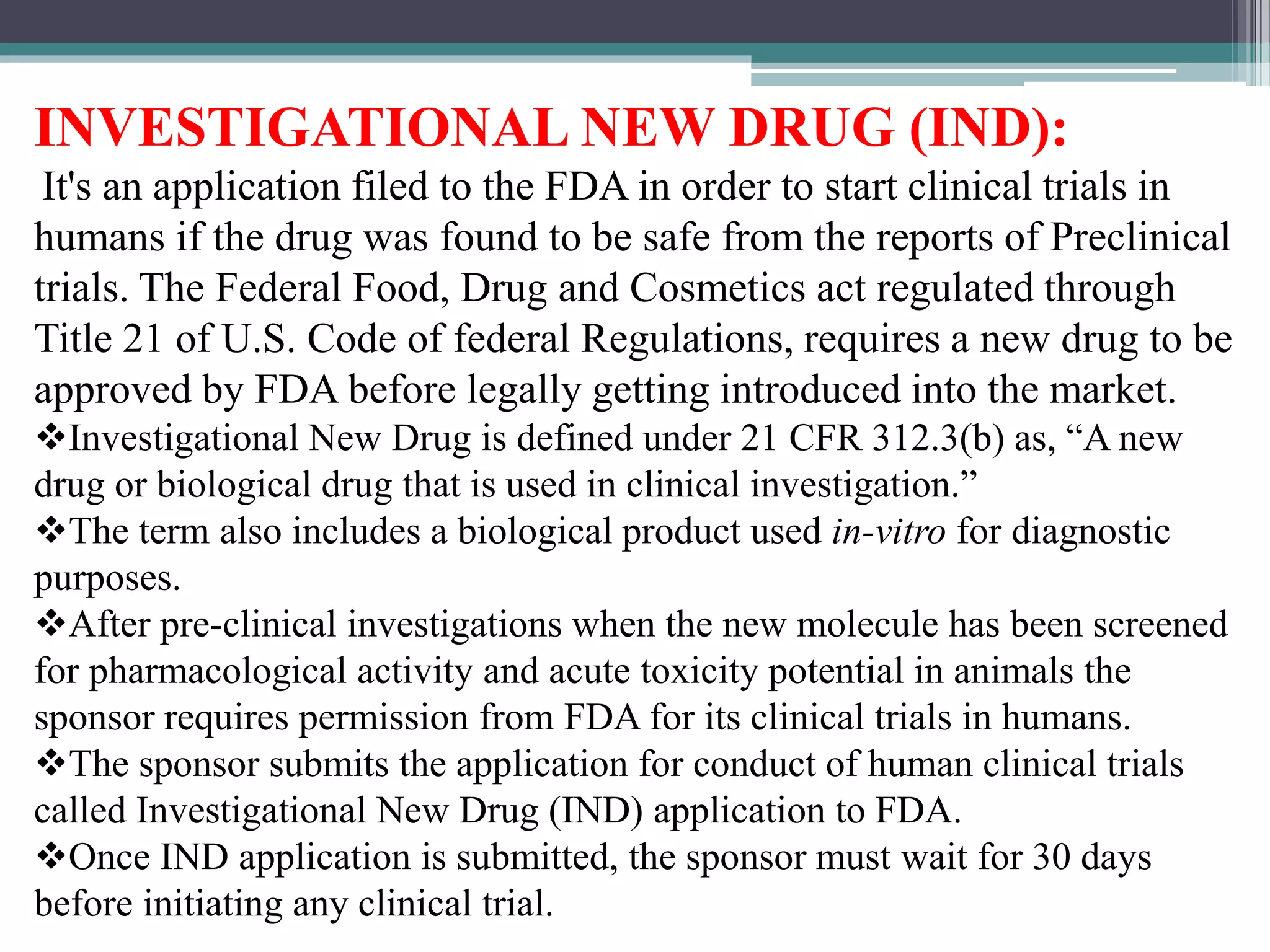INVESTIGATIONAL NEW DRUG (IND):
It's an application filed to the FDA in order to start clinical trials in
humans if the drug was found to be safe from the reports of Preclinical
trials. The Federal Food, Drug and Cosmetics act regulated through
Title 21 of U.S. Code of federal Regulations, requires a new drug to be
approved by FDA before legally getting introduced into the market.
Investigational New Drug is defined under 21 CFR 312.3(b) as, “A new
drug or biological drug that is used in clinical investigation.”
The term also includes a biological product used in-vitro for diagnostic
purposes.
After pre-clinical investigations when the new molecule has been screened
for pharmacological activity and acute toxicity potential in animals the
sponsor requires permission from FDA for its clinical trials in humans.
The sponsor submits the application for conduct of human clinical trials
called Investigational New Drug (IND) application to FDA.
Once IND application is submitted, the sponsor must wait for 30 days
before initiating any clinical trial.
 