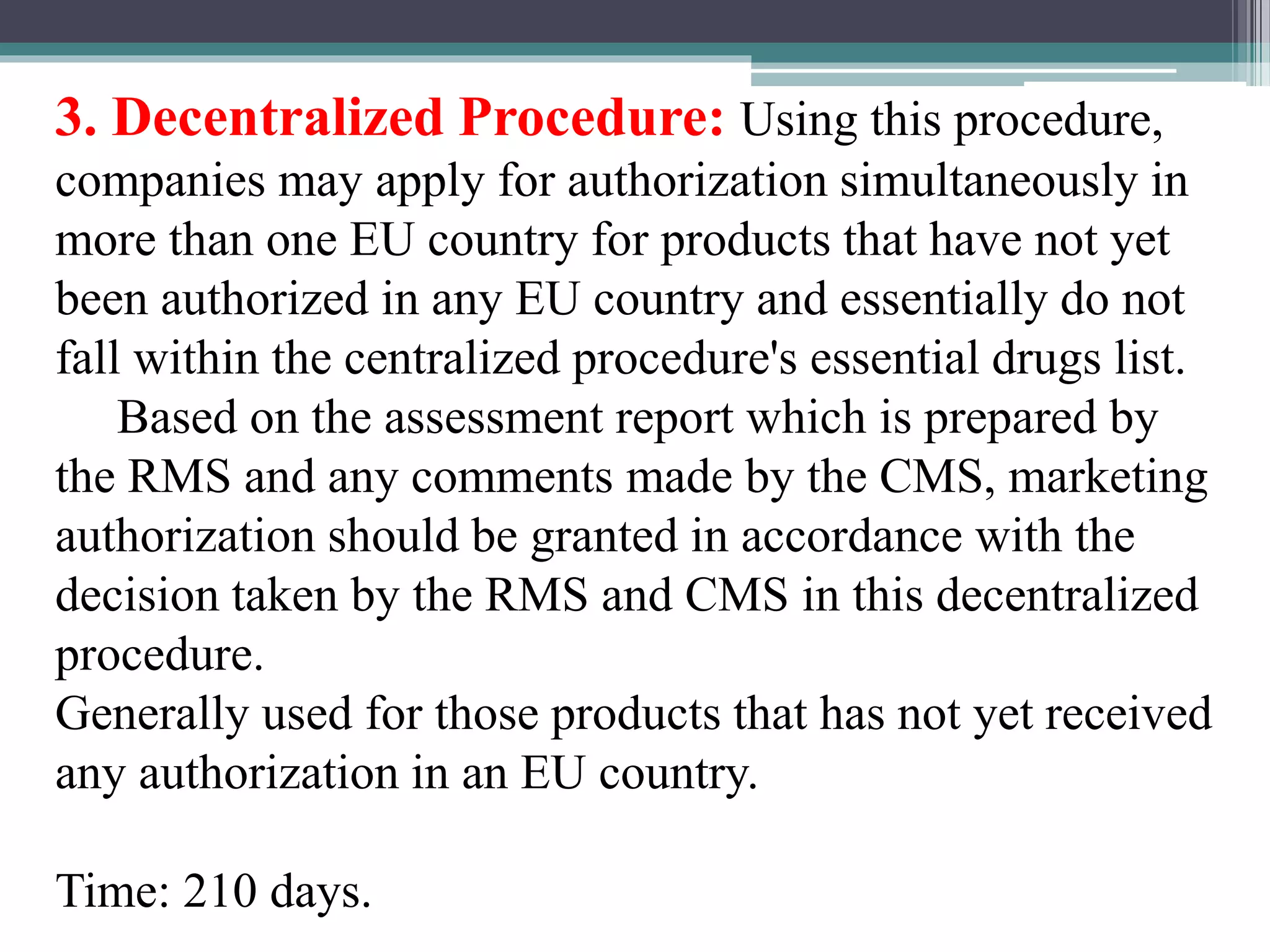 3. Decentralized Procedure: Using this procedure,
companies may apply for authorization simultaneously in
more than one EU country for products that have not yet
been authorized in any EU country and essentially do not
fall within the centralized procedure's essential drugs list.
Based on the assessment report which is prepared by
the RMS and any comments made by the CMS, marketing
authorization should be granted in accordance with the
decision taken by the RMS and CMS in this decentralized
procedure.
Generally used for those products that has not yet received
any authorization in an EU country.
Time: 210 days.
 