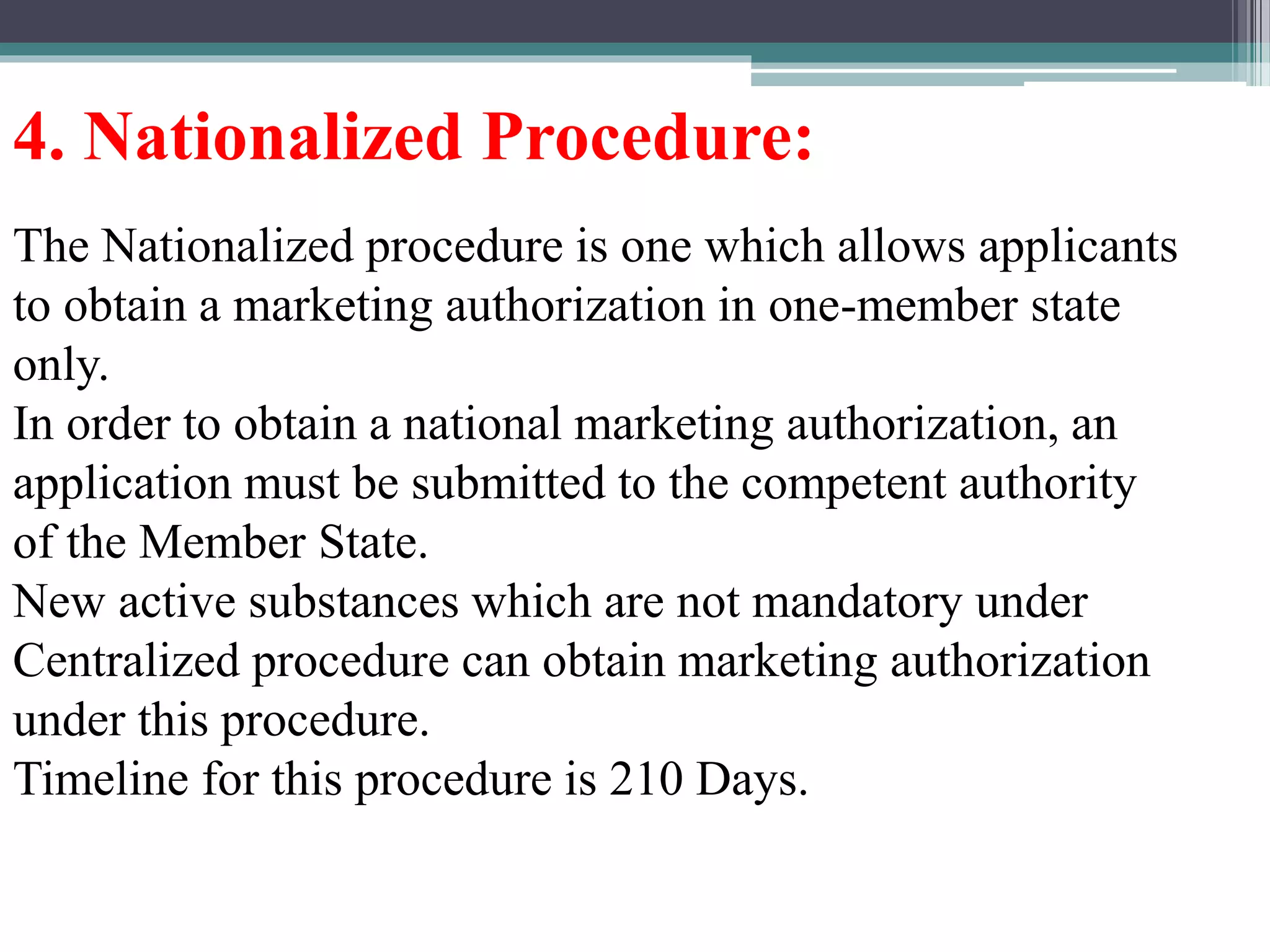 4. Nationalized Procedure:
The Nationalized procedure is one which allows applicants
to obtain a marketing authorization in one-member state
only.
In order to obtain a national marketing authorization, an
application must be submitted to the competent authority
of the Member State.
New active substances which are not mandatory under
Centralized procedure can obtain marketing authorization
under this procedure.
Timeline for this procedure is 210 Days.
 