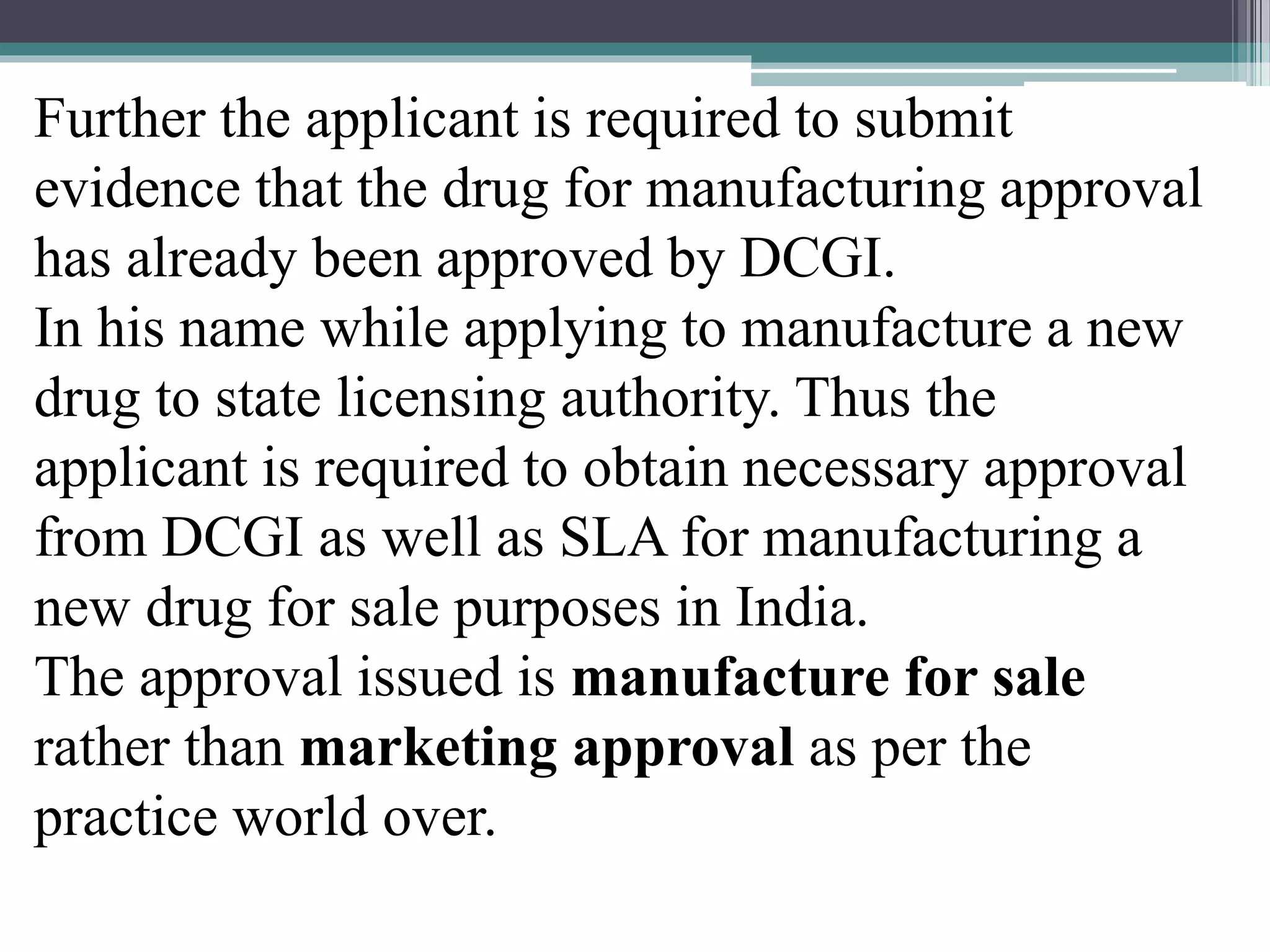Further the applicant is required to submit
evidence that the drug for manufacturing approval
has already been approved by DCGI.
In his name while applying to manufacture a new
drug to state licensing authority. Thus the
applicant is required to obtain necessary approval
from DCGI as well as SLA for manufacturing a
new drug for sale purposes in India.
The approval issued is manufacture for sale
rather than marketing approval as per the
practice world over.
 