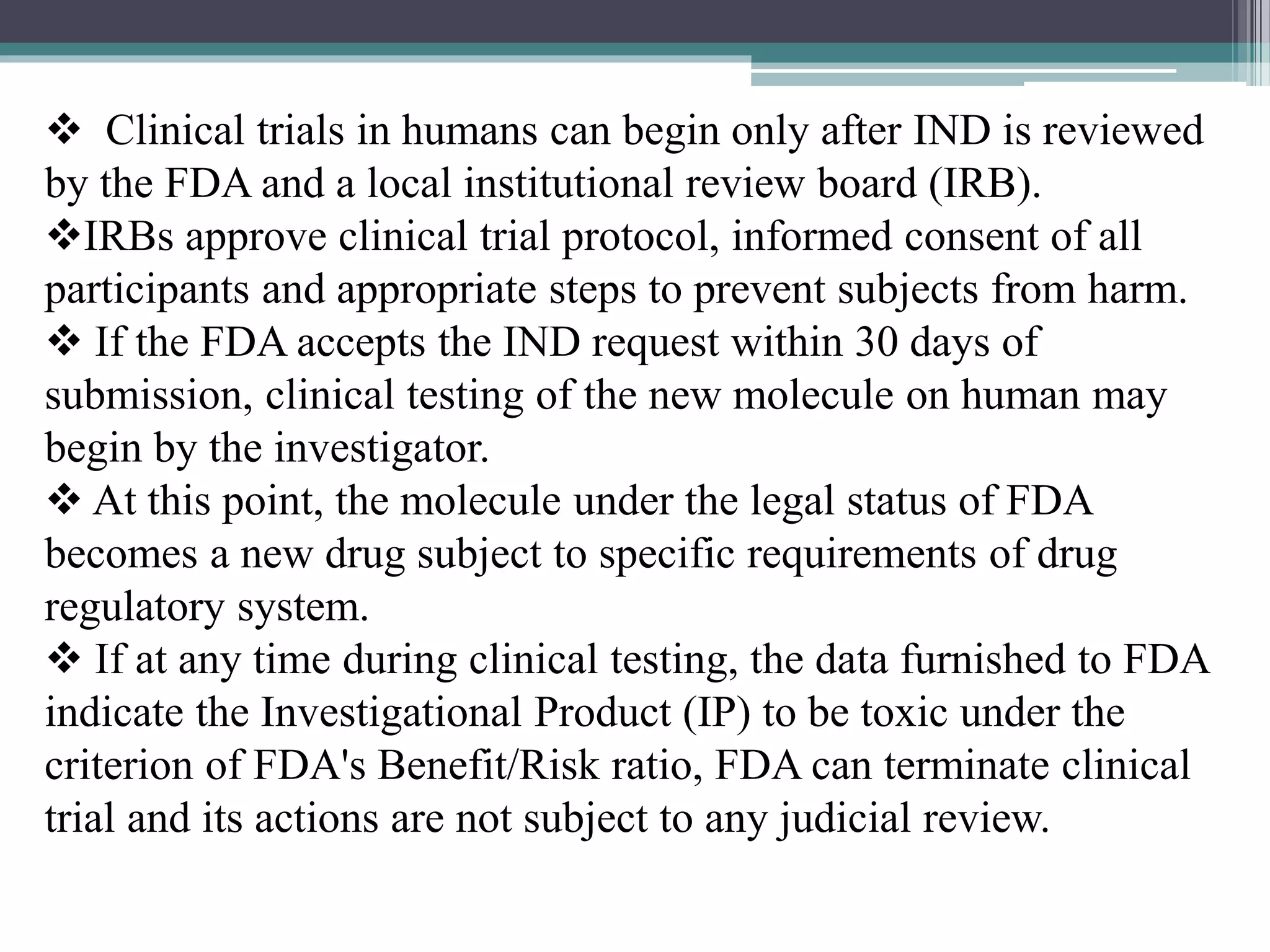  Clinical trials in humans can begin only after IND is reviewed
by the FDA and a local institutional review board (IRB).
IRBs approve clinical trial protocol, informed consent of all
participants and appropriate steps to prevent subjects from harm.
 If the FDA accepts the IND request within 30 days of
submission, clinical testing of the new molecule on human may
begin by the investigator.
 At this point, the molecule under the legal status of FDA
becomes a new drug subject to specific requirements of drug
regulatory system.
 If at any time during clinical testing, the data furnished to FDA
indicate the Investigational Product (IP) to be toxic under the
criterion of FDA's Benefit/Risk ratio, FDA can terminate clinical
trial and its actions are not subject to any judicial review.
 