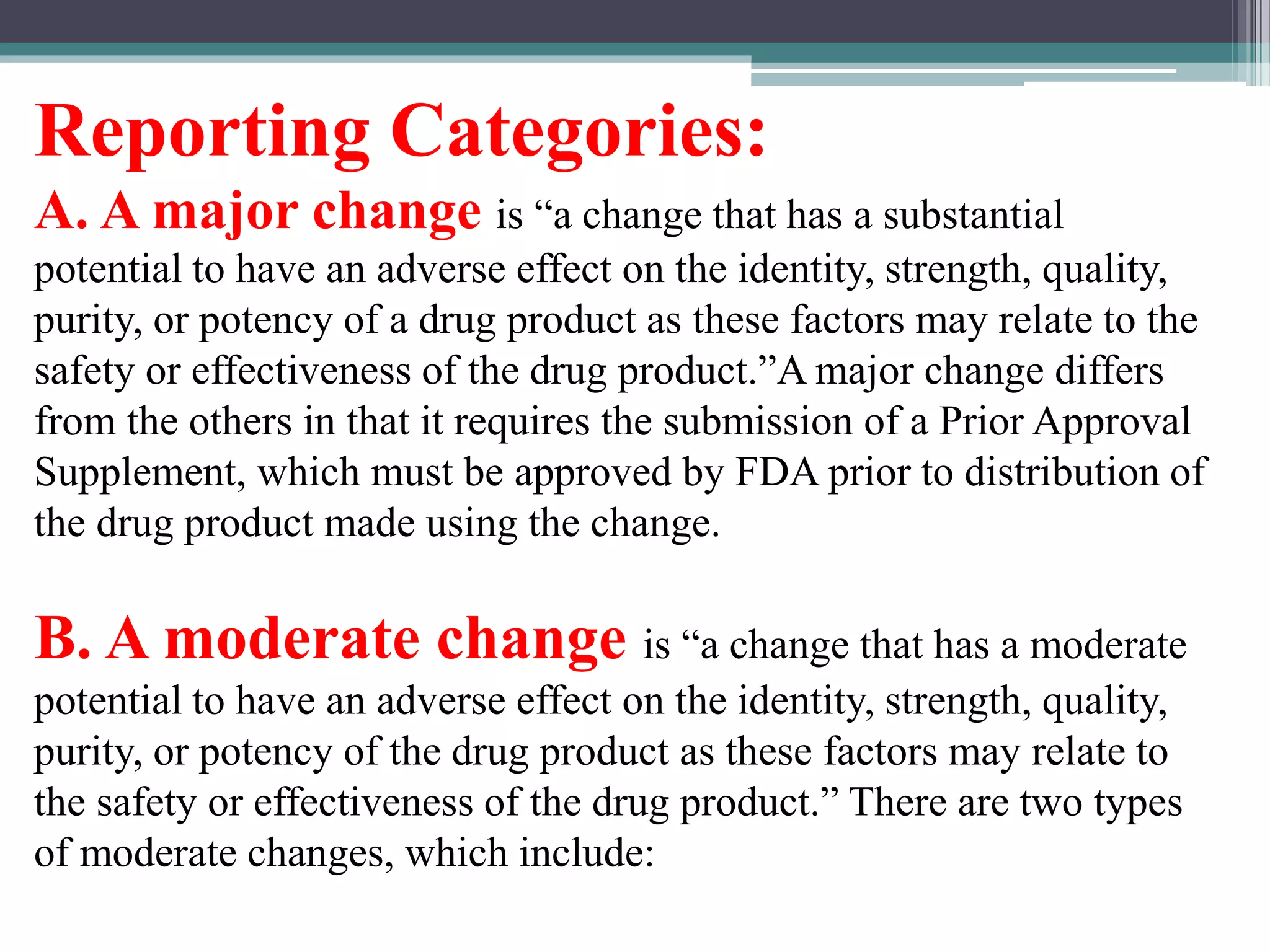 Reporting Categories:
A. A major change is “a change that has a substantial
potential to have an adverse effect on the identity, strength, quality,
purity, or potency of a drug product as these factors may relate to the
safety or effectiveness of the drug product.”A major change differs
from the others in that it requires the submission of a Prior Approval
Supplement, which must be approved by FDA prior to distribution of
the drug product made using the change.
B. A moderate change is “a change that has a moderate
potential to have an adverse effect on the identity, strength, quality,
purity, or potency of the drug product as these factors may relate to
the safety or effectiveness of the drug product.” There are two types
of moderate changes, which include:
 