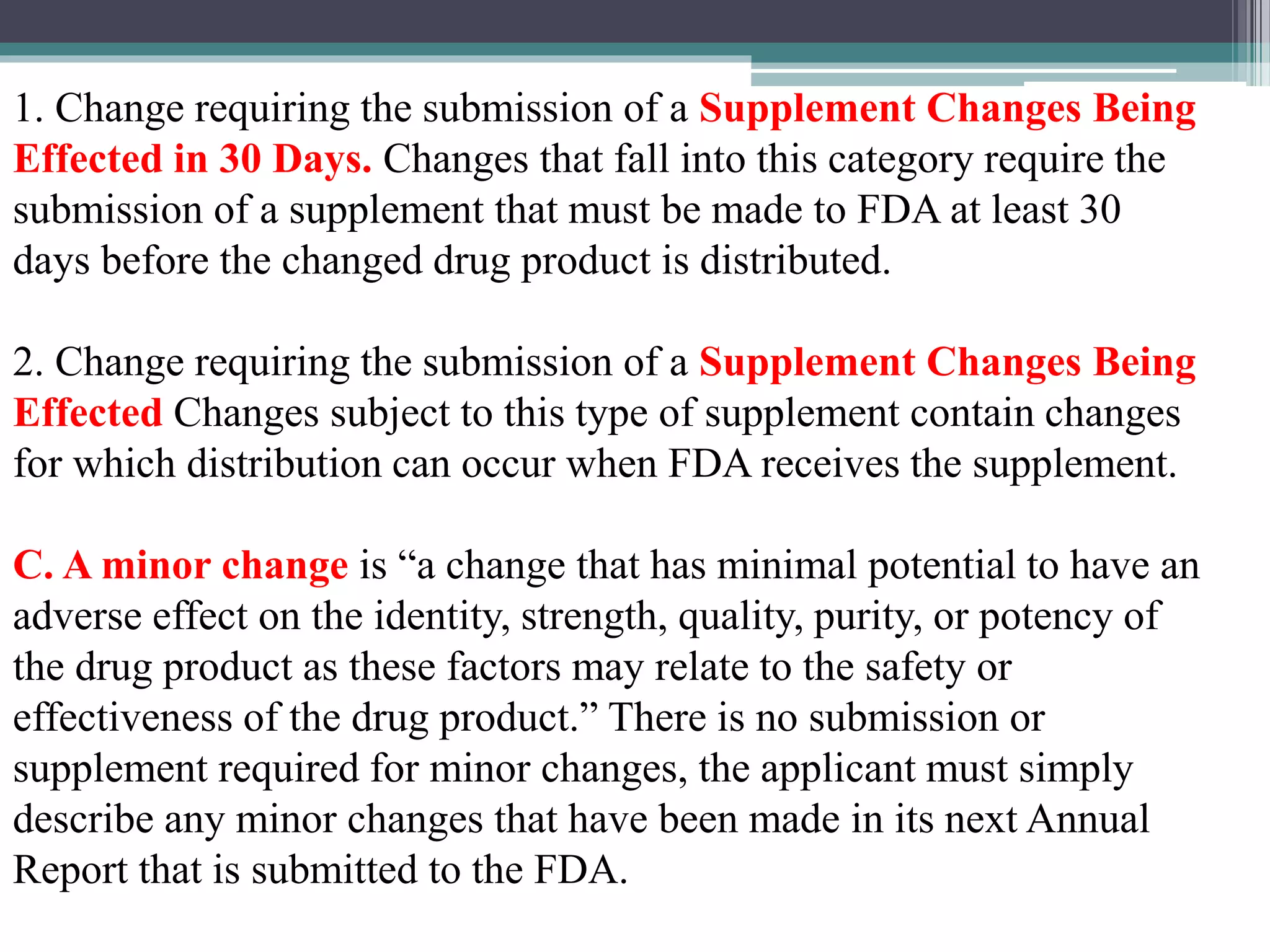 1. Change requiring the submission of a Supplement Changes Being
Effected in 30 Days. Changes that fall into this category require the
submission of a supplement that must be made to FDA at least 30
days before the changed drug product is distributed.
2. Change requiring the submission of a Supplement Changes Being
Effected Changes subject to this type of supplement contain changes
for which distribution can occur when FDA receives the supplement.
C. A minor change is “a change that has minimal potential to have an
adverse effect on the identity, strength, quality, purity, or potency of
the drug product as these factors may relate to the safety or
effectiveness of the drug product.” There is no submission or
supplement required for minor changes, the applicant must simply
describe any minor changes that have been made in its next Annual
Report that is submitted to the FDA.
 