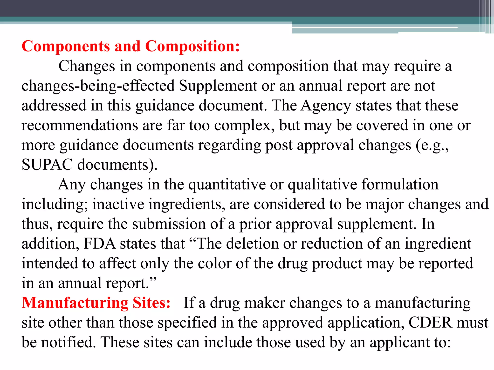 Components and Composition:
Changes in components and composition that may require a
changes-being-effected Supplement or an annual report are not
addressed in this guidance document. The Agency states that these
recommendations are far too complex, but may be covered in one or
more guidance documents regarding post approval changes (e.g.,
SUPAC documents).
Any changes in the quantitative or qualitative formulation
including; inactive ingredients, are considered to be major changes and
thus, require the submission of a prior approval supplement. In
addition, FDA states that “The deletion or reduction of an ingredient
intended to affect only the color of the drug product may be reported
in an annual report.”
Manufacturing Sites: If a drug maker changes to a manufacturing
site other than those specified in the approved application, CDER must
be notified. These sites can include those used by an applicant to:
 