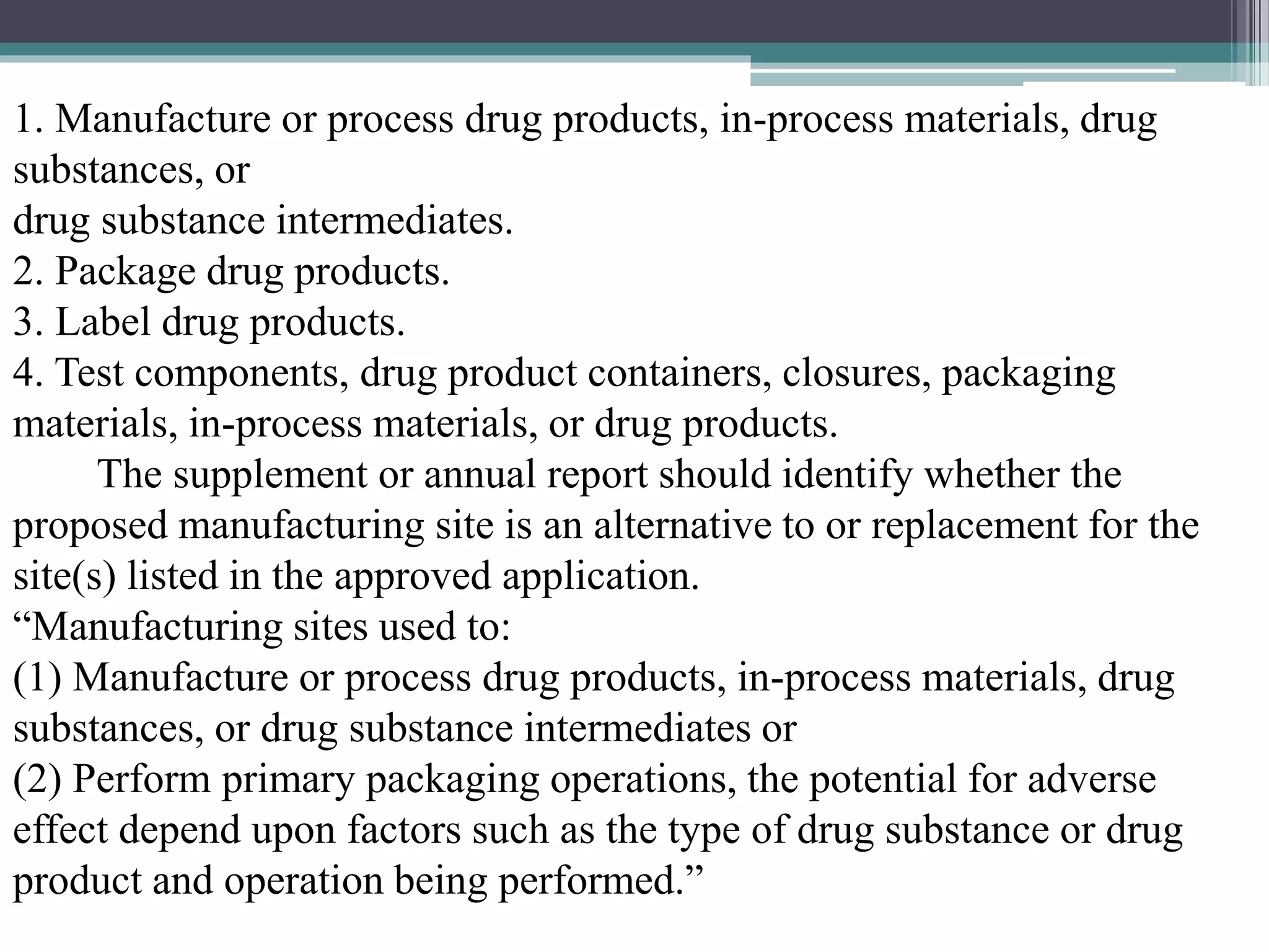 1. Manufacture or process drug products, in-process materials, drug
substances, or
drug substance intermediates.
2. Package drug products.
3. Label drug products.
4. Test components, drug product containers, closures, packaging
materials, in-process materials, or drug products.
The supplement or annual report should identify whether the
proposed manufacturing site is an alternative to or replacement for the
site(s) listed in the approved application.
“Manufacturing sites used to:
(1) Manufacture or process drug products, in-process materials, drug
substances, or drug substance intermediates or
(2) Perform primary packaging operations, the potential for adverse
effect depend upon factors such as the type of drug substance or drug
product and operation being performed.”
 