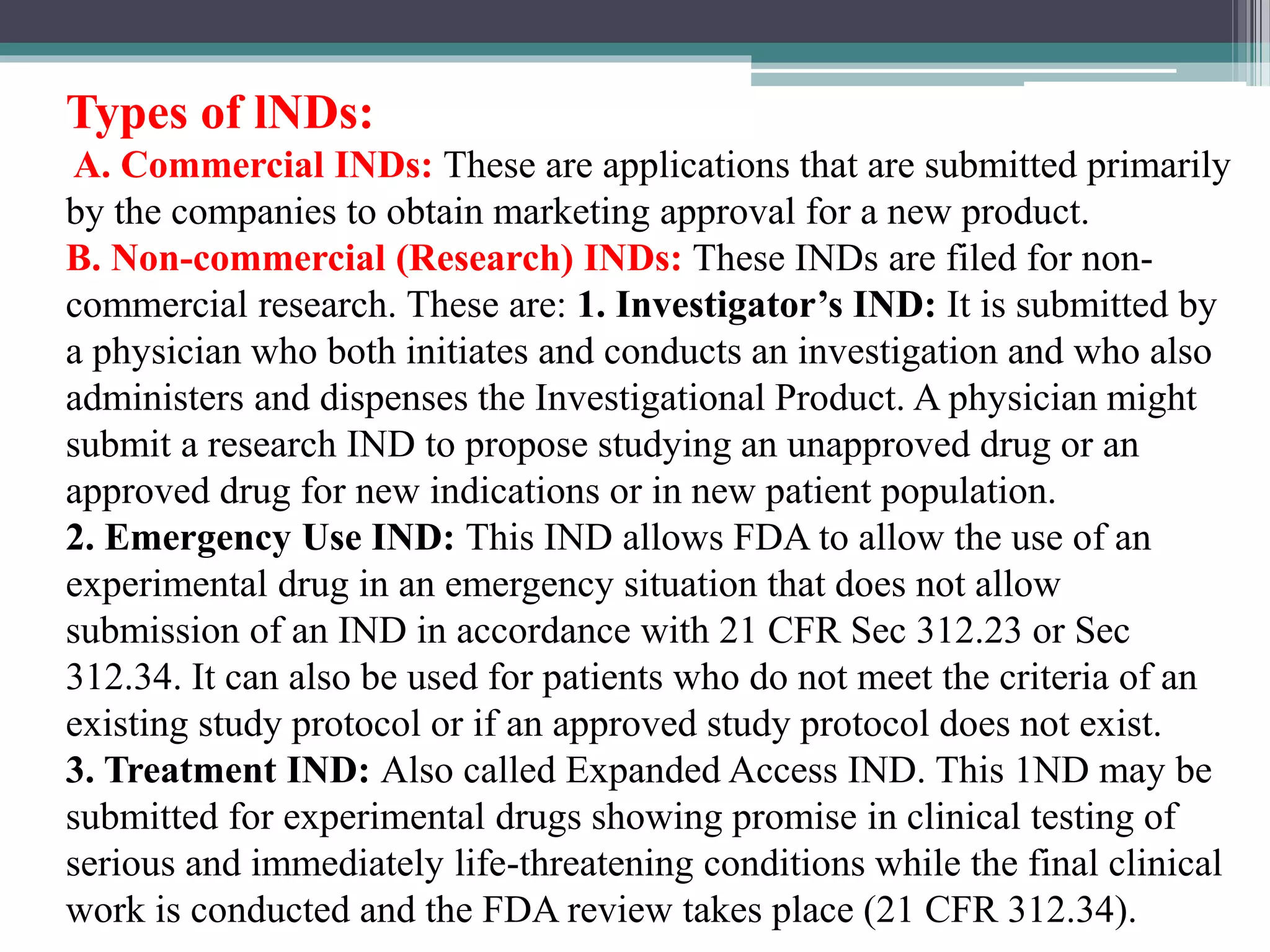 Types of lNDs:
A. Commercial INDs: These are applications that are submitted primarily
by the companies to obtain marketing approval for a new product.
B. Non-commercial (Research) INDs: These INDs are filed for non-
commercial research. These are: 1. Investigator’s IND: It is submitted by
a physician who both initiates and conducts an investigation and who also
administers and dispenses the Investigational Product. A physician might
submit a research IND to propose studying an unapproved drug or an
approved drug for new indications or in new patient population.
2. Emergency Use IND: This IND allows FDA to allow the use of an
experimental drug in an emergency situation that does not allow
submission of an IND in accordance with 21 CFR Sec 312.23 or Sec
312.34. It can also be used for patients who do not meet the criteria of an
existing study protocol or if an approved study protocol does not exist.
3. Treatment IND: Also called Expanded Access IND. This 1ND may be
submitted for experimental drugs showing promise in clinical testing of
serious and immediately life-threatening conditions while the final clinical
work is conducted and the FDA review takes place (21 CFR 312.34).
 