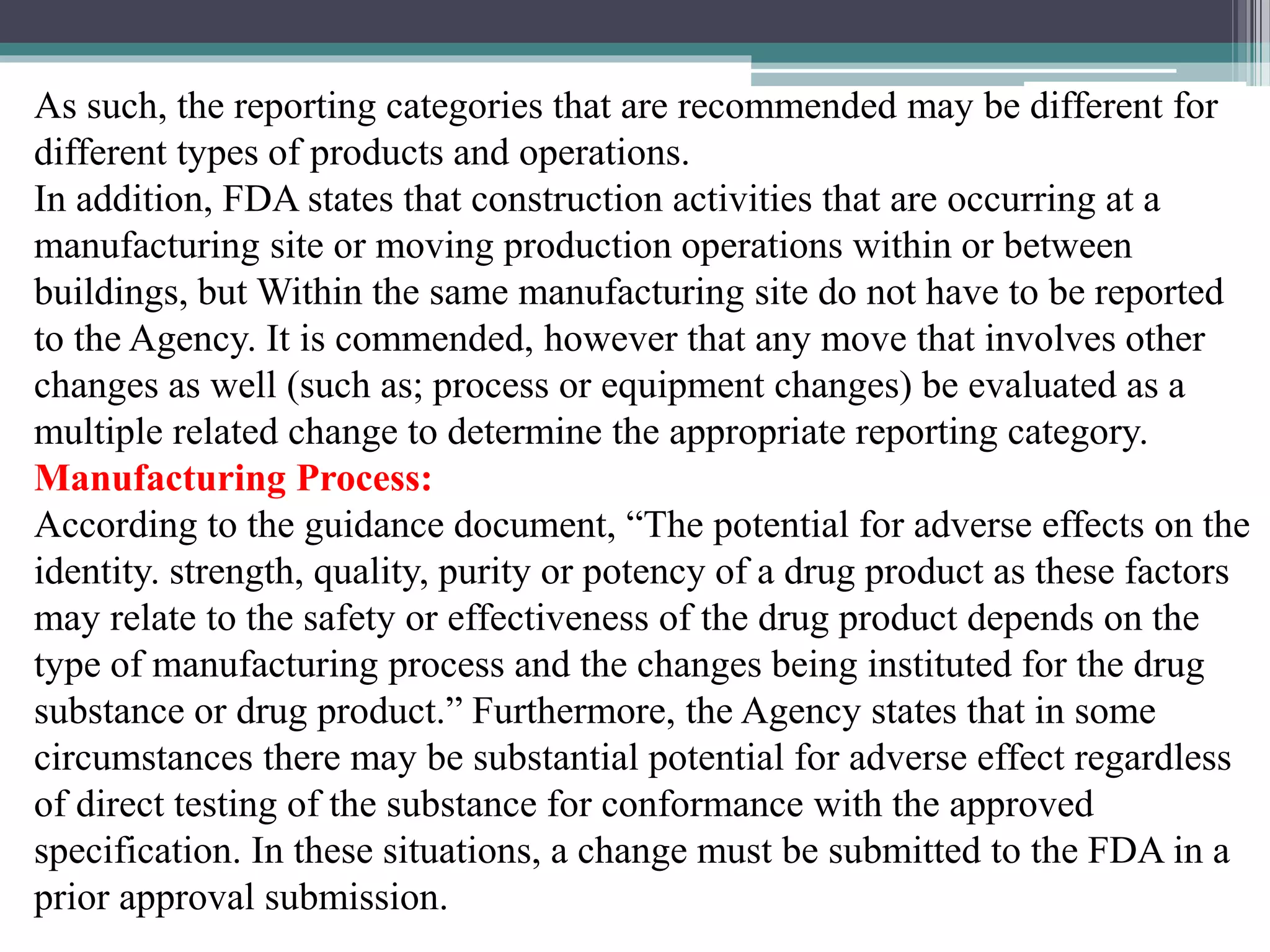 As such, the reporting categories that are recommended may be different for
different types of products and operations.
In addition, FDA states that construction activities that are occurring at a
manufacturing site or moving production operations within or between
buildings, but Within the same manufacturing site do not have to be reported
to the Agency. It is commended, however that any move that involves other
changes as well (such as; process or equipment changes) be evaluated as a
multiple related change to determine the appropriate reporting category.
Manufacturing Process:
According to the guidance document, “The potential for adverse effects on the
identity. strength, quality, purity or potency of a drug product as these factors
may relate to the safety or effectiveness of the drug product depends on the
type of manufacturing process and the changes being instituted for the drug
substance or drug product.” Furthermore, the Agency states that in some
circumstances there may be substantial potential for adverse effect regardless
of direct testing of the substance for conformance with the approved
specification. In these situations, a change must be submitted to the FDA in a
prior approval submission.
 