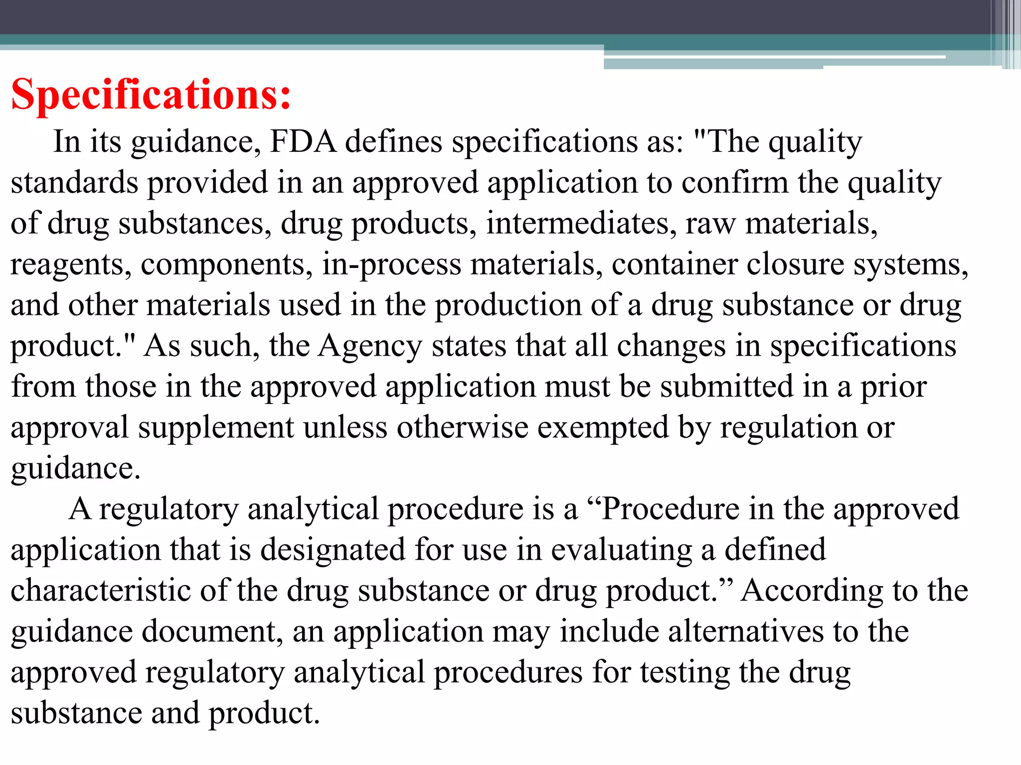 Specifications:
In its guidance, FDA defines specifications as: "The quality
standards provided in an approved application to confirm the quality
of drug substances, drug products, intermediates, raw materials,
reagents, components, in-process materials, container closure systems,
and other materials used in the production of a drug substance or drug
product." As such, the Agency states that all changes in specifications
from those in the approved application must be submitted in a prior
approval supplement unless otherwise exempted by regulation or
guidance.
A regulatory analytical procedure is a “Procedure in the approved
application that is designated for use in evaluating a defined
characteristic of the drug substance or drug product.” According to the
guidance document, an application may include alternatives to the
approved regulatory analytical procedures for testing the drug
substance and product.
 