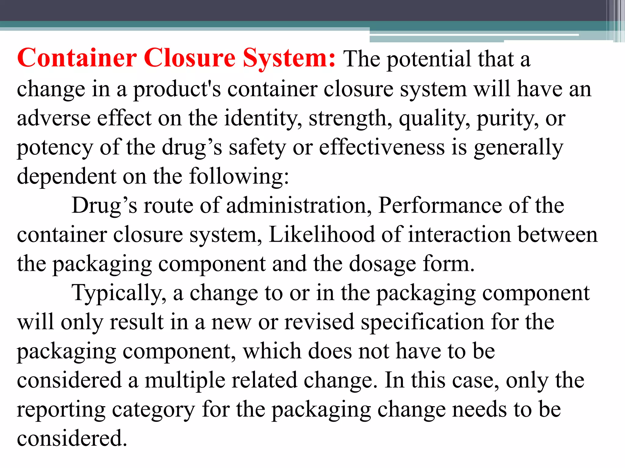Container Closure System: The potential that a
change in a product's container closure system will have an
adverse effect on the identity, strength, quality, purity, or
potency of the drug’s safety or effectiveness is generally
dependent on the following:
Drug’s route of administration, Performance of the
container closure system, Likelihood of interaction between
the packaging component and the dosage form.
Typically, a change to or in the packaging component
will only result in a new or revised specification for the
packaging component, which does not have to be
considered a multiple related change. In this case, only the
reporting category for the packaging change needs to be
considered.
 
