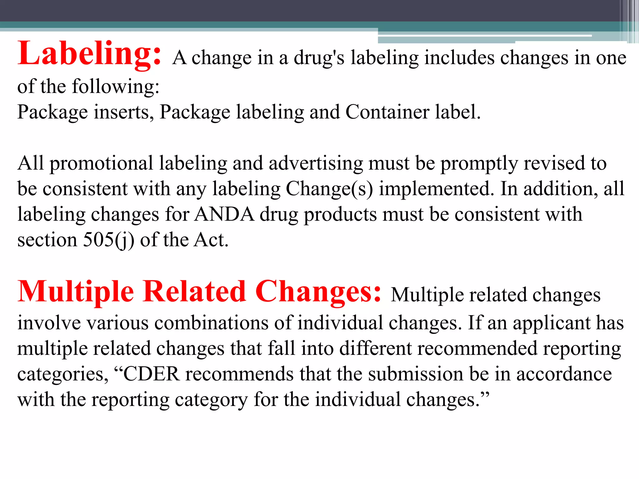Labeling: A change in a drug's labeling includes changes in one
of the following:
Package inserts, Package labeling and Container label.
All promotional labeling and advertising must be promptly revised to
be consistent with any labeling Change(s) implemented. In addition, all
labeling changes for ANDA drug products must be consistent with
section 505(j) of the Act.
Multiple Related Changes: Multiple related changes
involve various combinations of individual changes. If an applicant has
multiple related changes that fall into different recommended reporting
categories, “CDER recommends that the submission be in accordance
with the reporting category for the individual changes.”
 