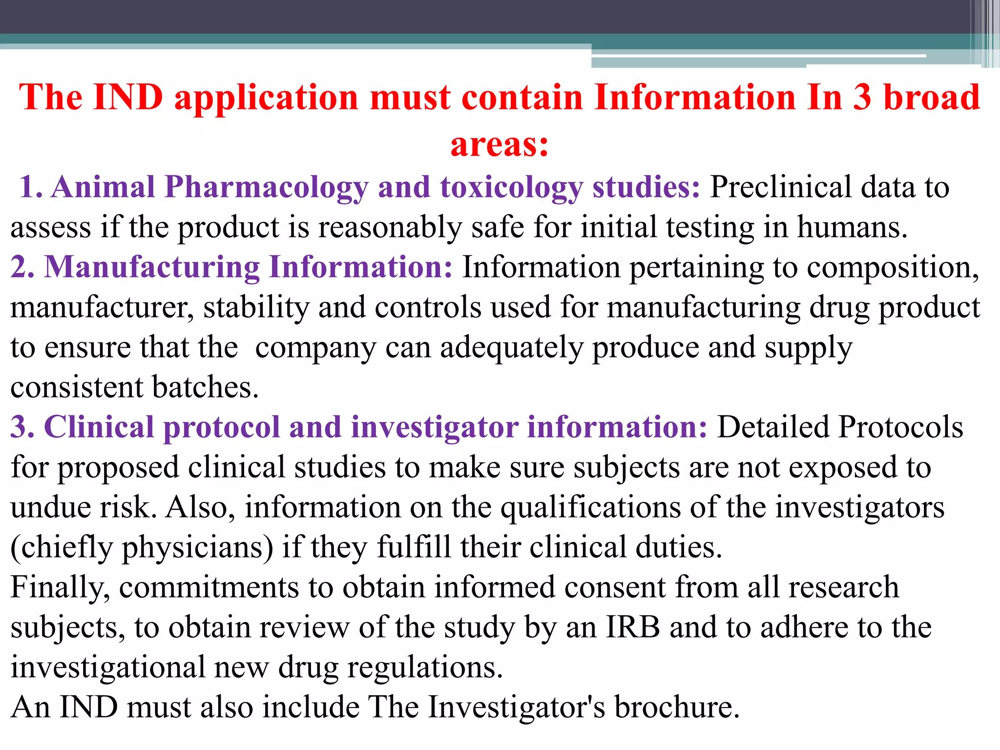The IND application must contain Information In 3 broad
areas:
1. Animal Pharmacology and toxicology studies: Preclinical data to
assess if the product is reasonably safe for initial testing in humans.
2. Manufacturing Information: Information pertaining to composition,
manufacturer, stability and controls used for manufacturing drug product
to ensure that the company can adequately produce and supply
consistent batches.
3. Clinical protocol and investigator information: Detailed Protocols
for proposed clinical studies to make sure subjects are not exposed to
undue risk. Also, information on the qualifications of the investigators
(chiefly physicians) if they fulfill their clinical duties.
Finally, commitments to obtain informed consent from all research
subjects, to obtain review of the study by an IRB and to adhere to the
investigational new drug regulations.
An IND must also include The Investigator's brochure.
 