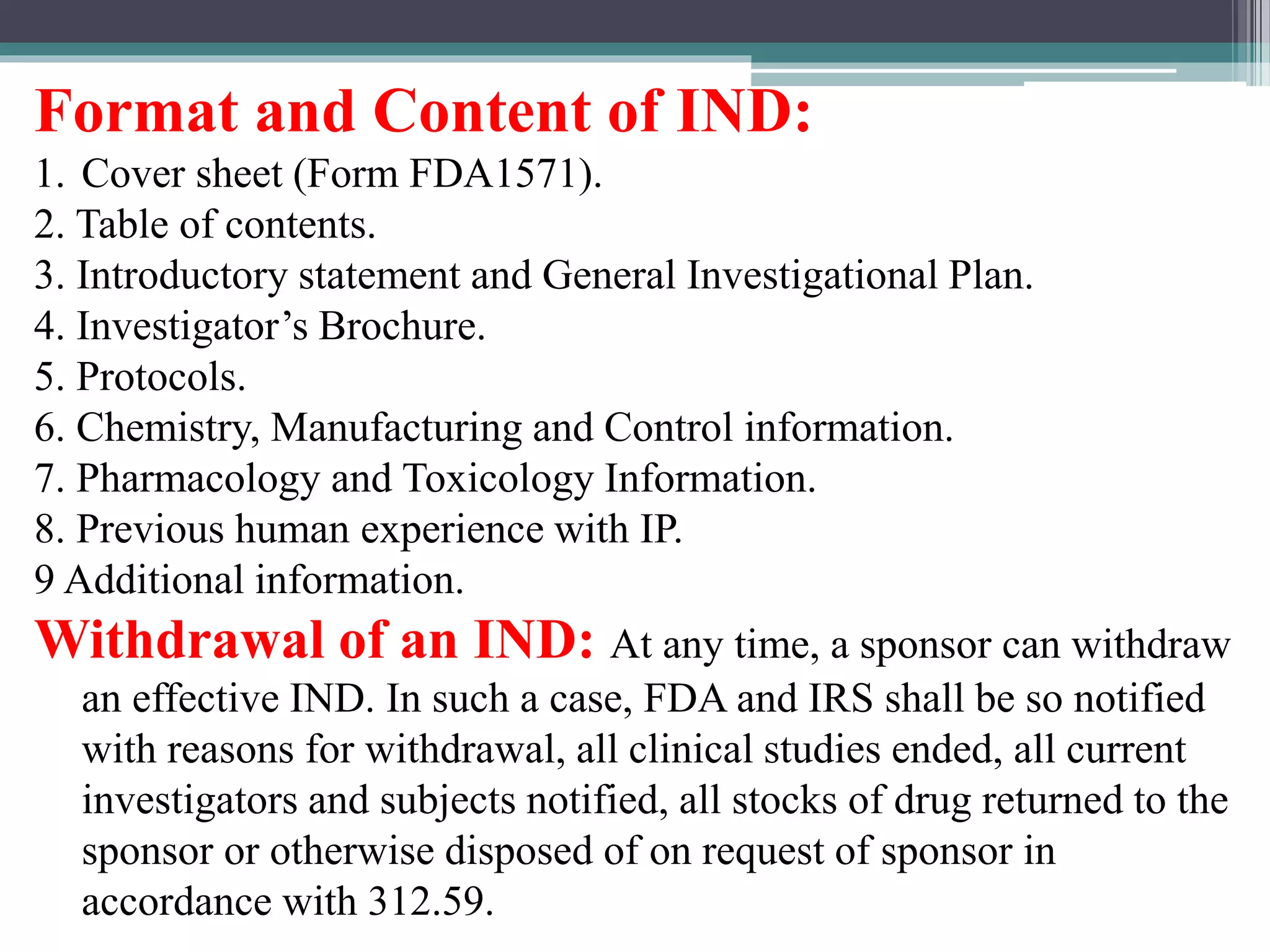 Format and Content of IND:
1. Cover sheet (Form FDA1571).
2. Table of contents.
3. Introductory statement and General Investigational Plan.
4. Investigator’s Brochure.
5. Protocols.
6. Chemistry, Manufacturing and Control information.
7. Pharmacology and Toxicology Information.
8. Previous human experience with IP.
9 Additional information.
Withdrawal of an IND: At any time, a sponsor can withdraw
an effective IND. In such a case, FDA and IRS shall be so notified
with reasons for withdrawal, all clinical studies ended, all current
investigators and subjects notified, all stocks of drug returned to the
sponsor or otherwise disposed of on request of sponsor in
accordance with 312.59.
 