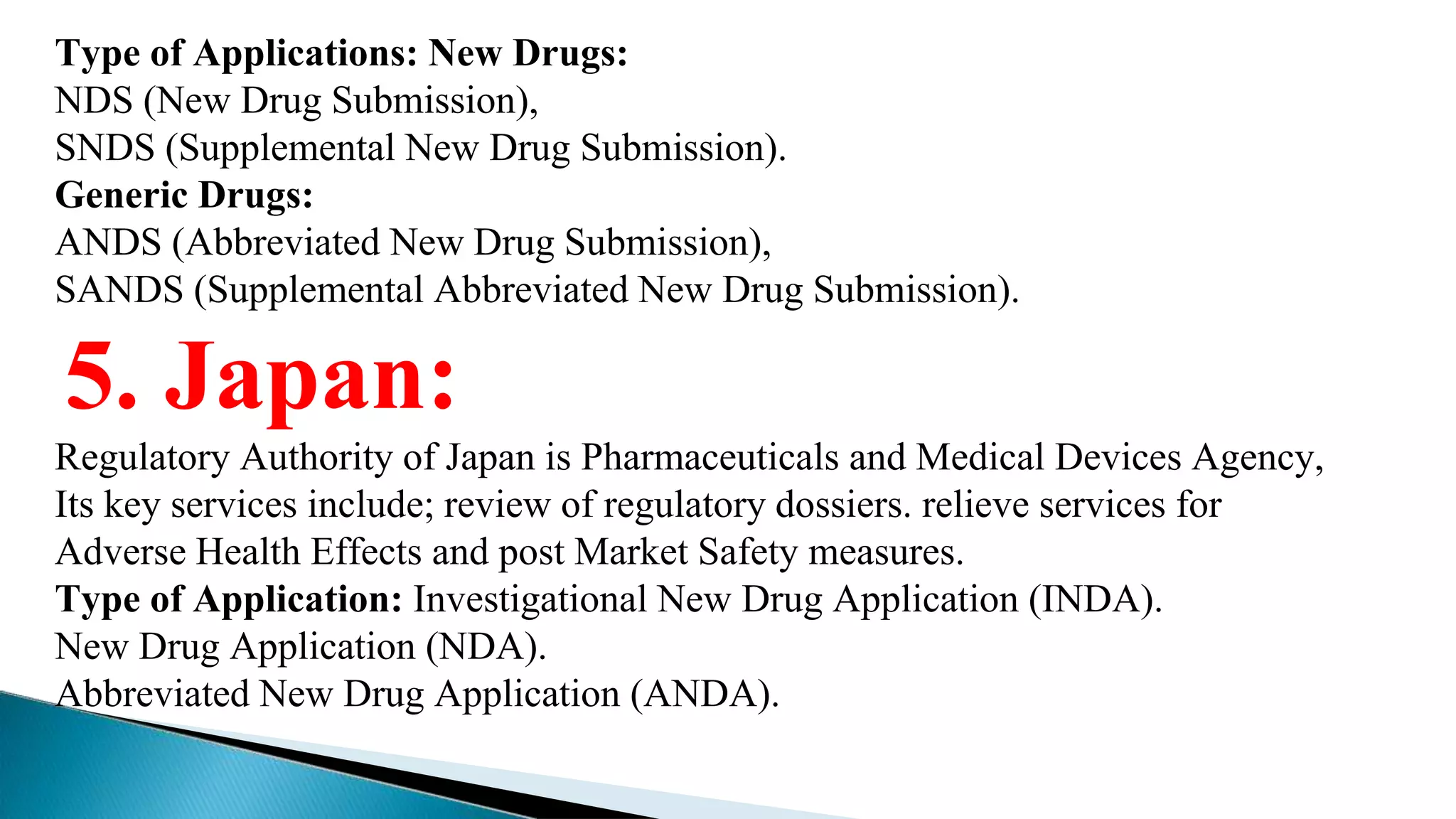 Type of Applications: New Drugs:
NDS (New Drug Submission),
SNDS (Supplemental New Drug Submission).
Generic Drugs:
ANDS (Abbreviated New Drug Submission),
SANDS (Supplemental Abbreviated New Drug Submission).
5. Japan:
Regulatory Authority of Japan is Pharmaceuticals and Medical Devices Agency,
Its key services include; review of regulatory dossiers. relieve services for
Adverse Health Effects and post Market Safety measures.
Type of Application: Investigational New Drug Application (INDA).
New Drug Application (NDA).
Abbreviated New Drug Application (ANDA).
 