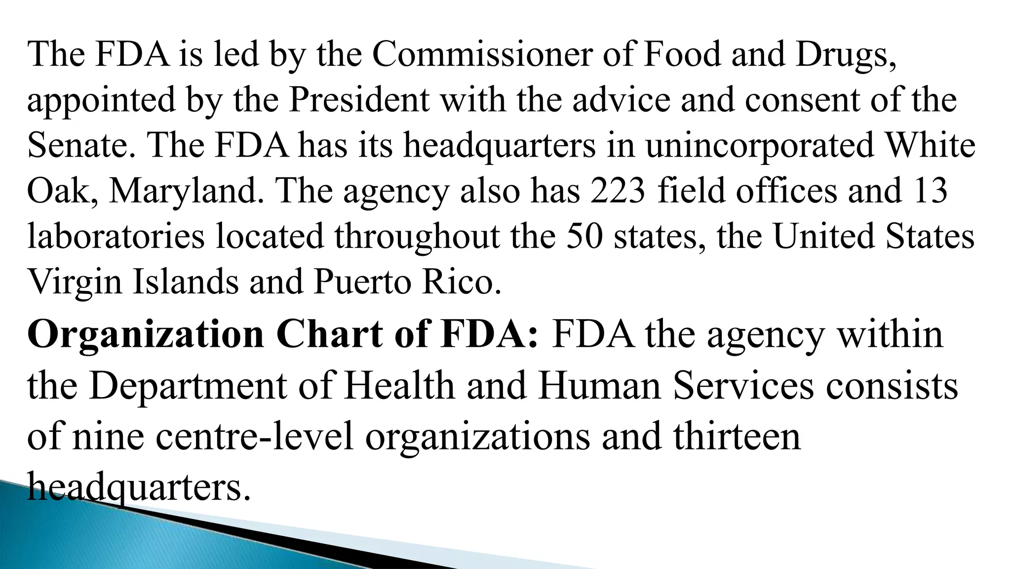 The FDA is led by the Commissioner of Food and Drugs,
appointed by the President with the advice and consent of the
Senate. The FDA has its headquarters in unincorporated White
Oak, Maryland. The agency also has 223 field offices and 13
laboratories located throughout the 50 states, the United States
Virgin Islands and Puerto Rico.
Organization Chart of FDA: FDA the agency within
the Department of Health and Human Services consists
of nine centre-level organizations and thirteen
headquarters.
 