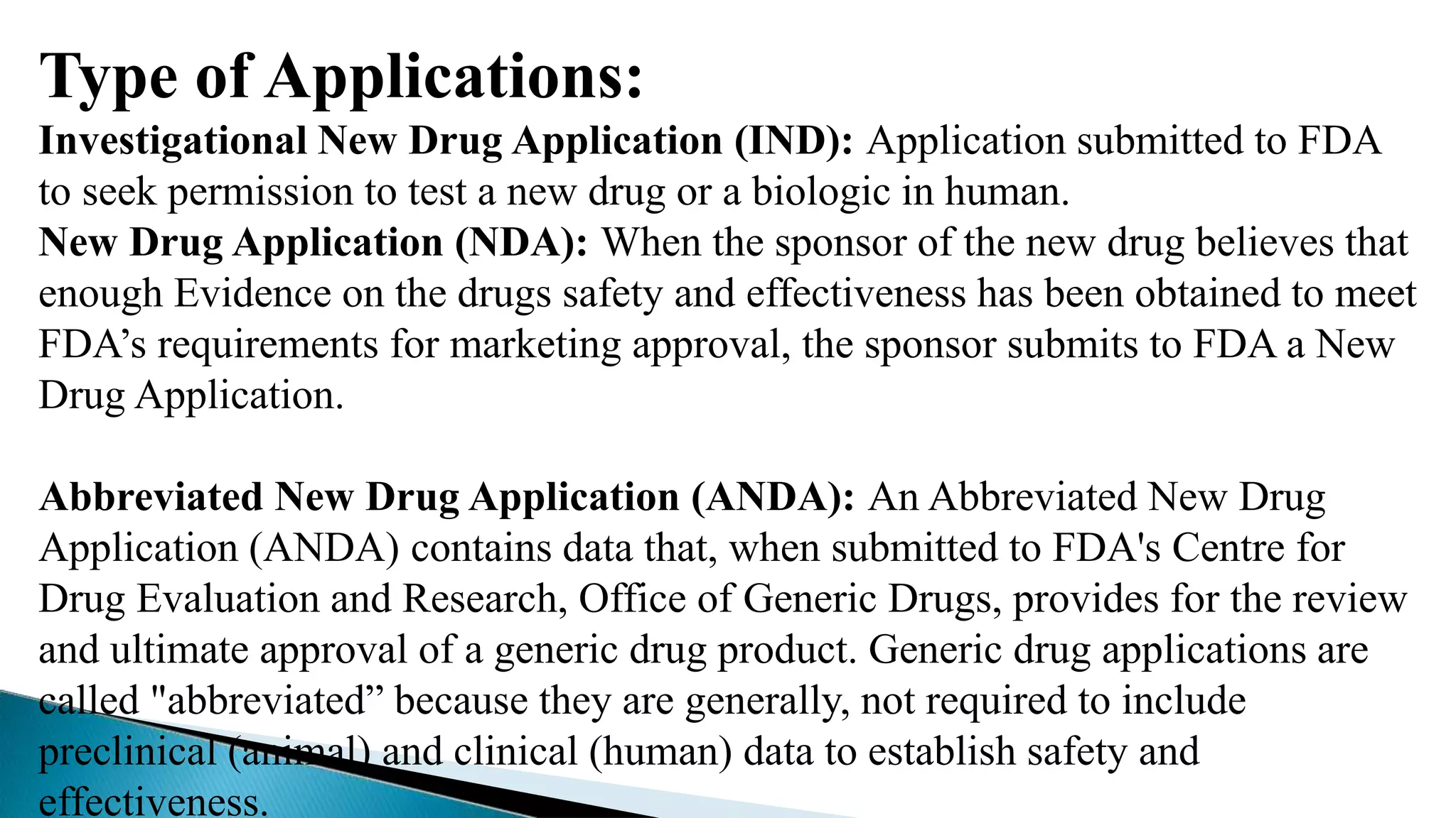 Type of Applications:
Investigational New Drug Application (IND): Application submitted to FDA
to seek permission to test a new drug or a biologic in human.
New Drug Application (NDA): When the sponsor of the new drug believes that
enough Evidence on the drugs safety and effectiveness has been obtained to meet
FDA’s requirements for marketing approval, the sponsor submits to FDA a New
Drug Application.
Abbreviated New Drug Application (ANDA): An Abbreviated New Drug
Application (ANDA) contains data that, when submitted to FDA's Centre for
Drug Evaluation and Research, Office of Generic Drugs, provides for the review
and ultimate approval of a generic drug product. Generic drug applications are
called "abbreviated” because they are generally, not required to include
preclinical (animal) and clinical (human) data to establish safety and
effectiveness.
 