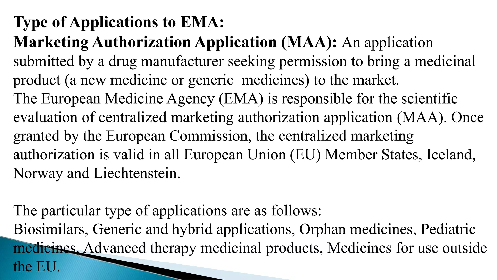 Type of Applications to EMA:
Marketing Authorization Application (MAA): An application
submitted by a drug manufacturer seeking permission to bring a medicinal
product (a new medicine or generic medicines) to the market.
The European Medicine Agency (EMA) is responsible for the scientific
evaluation of centralized marketing authorization application (MAA). Once
granted by the European Commission, the centralized marketing
authorization is valid in all European Union (EU) Member States, Iceland,
Norway and Liechtenstein.
The particular type of applications are as follows:
Biosimilars, Generic and hybrid applications, Orphan medicines, Pediatric
medicines, Advanced therapy medicinal products, Medicines for use outside
the EU.
 