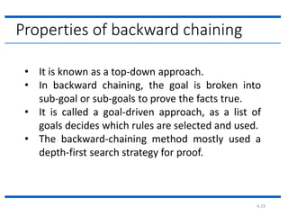 4.19
Properties of backward chaining
• It is known as a top-down approach.
• In backward chaining, the goal is broken into
sub-goal or sub-goals to prove the facts true.
• It is called a goal-driven approach, as a list of
goals decides which rules are selected and used.
• The backward-chaining method mostly used a
depth-first search strategy for proof.
 