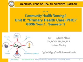 Date:7/12/2021 www. qadricohs.edu.pk FB Page: Qadri College of Health Sciences, Karachi, Sindh, Pakistan. 1
QADRI COLLEGE OF HEALTH SCIENCES, KARACHI
U-2, 1 OF
Community Health Nursing-I
Unit II: “Primary Health Care (PHC)”
GBSN Year.1 , Semester.2
By: Aftab H. Abbasi
RN, DCHN, BSN, MA, LL.B
Lecturer Nursing
Qadri College of HealthSciences Karachi
QADRI COLLEGE OF HEALTH SCIENCES, KARACHI
 