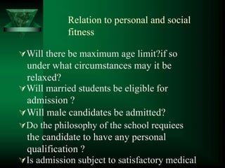 Relation to personal and social
fitness
Will there be maximum age limit?if so
under what circumstances may it be
relaxed?
Will married students be eligible for
admission ?
Will male candidates be admitted?
Do the philosophy of the school requiees
the candidate to have any personal
qualification ?
Is admission subject to satisfactory medical
 