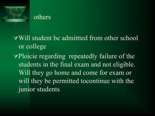 others
Will student be admittted from other school
or college
Ploicie regarding repeatedly failure of the
students in the final exam and not eligible.
Will they go home and come for exam or
will they be permitted tocontinue with the
junior students
 