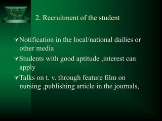 2. Recruitment of the student
Notification in the local/national dailies or
other media
Students with good aptitude ,interest can
apply
Talks on t. v. through feature film on
nursing ,publishing article in the journals,
 