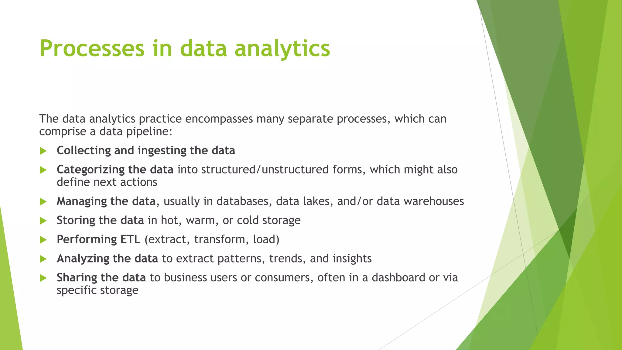 Processes in data analytics
The data analytics practice encompasses many separate processes, which can
comprise a data pipeline:
 Collecting and ingesting the data
 Categorizing the data into structured/unstructured forms, which might also
define next actions
 Managing the data, usually in databases, data lakes, and/or data warehouses
 Storing the data in hot, warm, or cold storage
 Performing ETL (extract, transform, load)
 Analyzing the data to extract patterns, trends, and insights
 Sharing the data to business users or consumers, often in a dashboard or via
specific storage
 