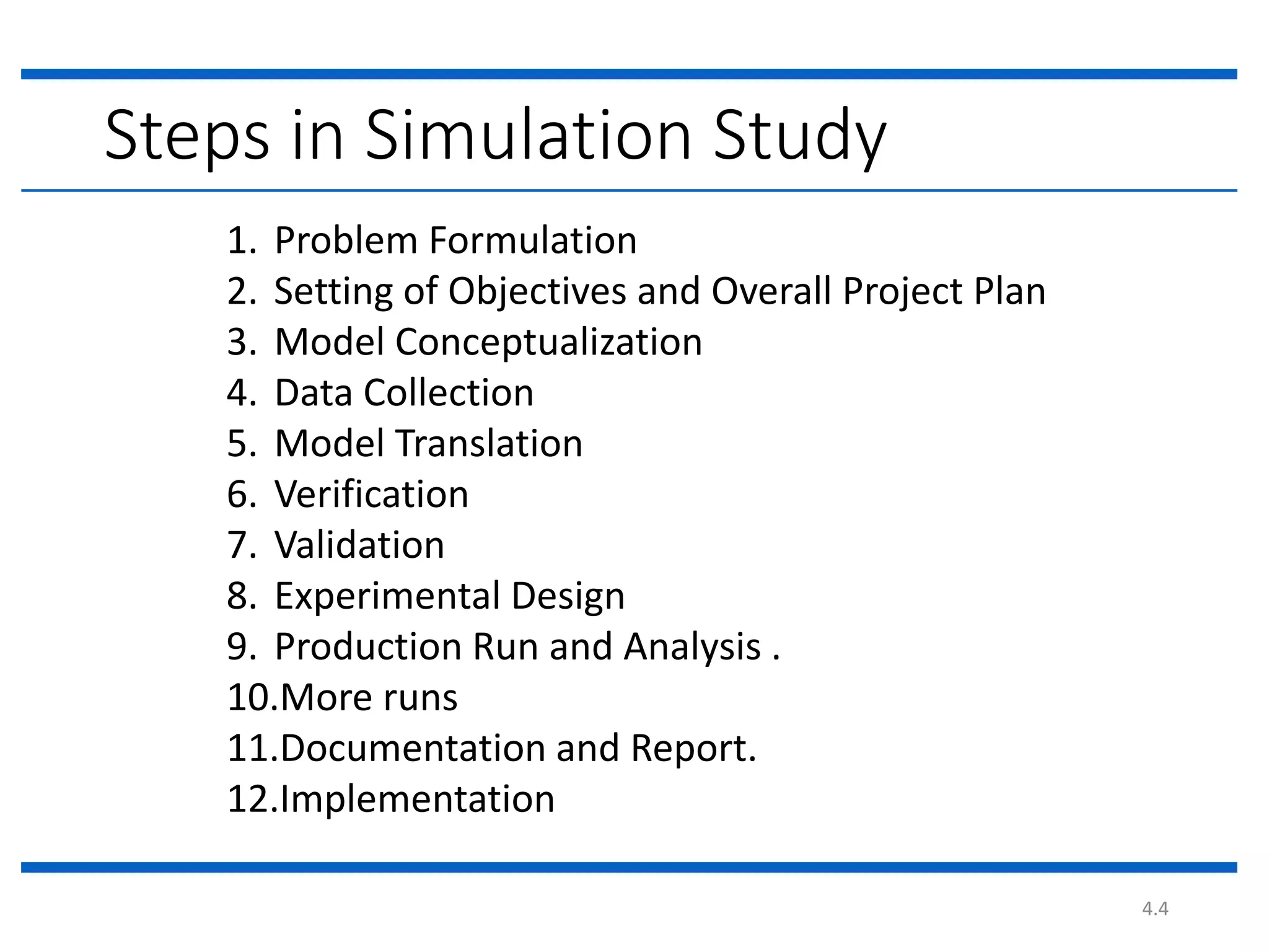 4.4
1. Problem Formulation
2. Setting of Objectives and Overall Project Plan
3. Model Conceptualization
4. Data Collection
5. Model Translation
6. Verification
7. Validation
8. Experimental Design
9. Production Run and Analysis .
10.More runs
11.Documentation and Report.
12.Implementation
Steps in Simulation Study
 