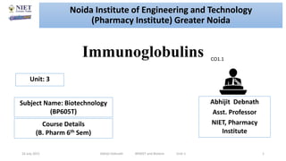 Immunoglobulins
16 July 2021 Abhijit Debnath BP605T and Biotech Unit-1 1
CO1.1
Noida Institute of Engineering and Technology
(Pharmacy Institute) Greater Noida
Abhijit Debnath
Asst. Professor
NIET, Pharmacy
Institute
Unit: 3
Subject Name: Biotechnology
(BP605T)
Course Details
(B. Pharm 6th Sem)
 
