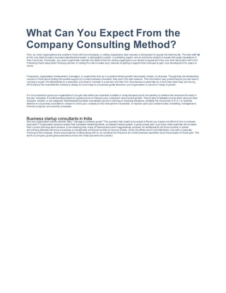 What Can You Expect From the
Company Consulting Method?
Only as many organizations are unableto thrive withone employee, a visiting organization also requires a strongteam to supply the best results. The best staff will
at the v ery least include a business development expert, a web/graphic custom, a marketing expert, and an economic analyst or expert with great reputations in
their industries. Eventually, you need togenerally maintain the believethat the visiting organizationyou decide toagreement has your best fascination withmind.
Following these steps when findinga advisor or visiting firm will increase your chances of getting a support that continues to gain your development for years to
come.
Frequently, organization homeowners, managers, or supervisors end up in a positionwhere growth has slowed, ended, or reversed. Thoughthey are demanding
causes to think about finding theoutside support of a small business consultant, they aren't the sole reasons. This information may protect factors you will need a
company expert, the affordability of a specialist, and what to consider in a advisor and their firm. Businesses occasionally try tofind help when they are having
dif f iculty but the most effective training is always to touch base to a business guide whenever yourorganization is secure or ready of growth.
It's mucheasierto grow your organization if youget help while your business is stable or rising becauseyou're not wanting to retrieve lost revenuefrom early in
the day forecasts. A small business expert is a great source to improve your company's revenueand growth. They're also a fantastic source when revenue have
dropped, slowed, or are stagnant. Nevertheless business consultants canaid in earning or dropping situations; probably the most price or R.O.I. is reached
whenev er a business consultant is chosento move your company to the next period of business, or improve upon your present sales, marketing, management,
internet progress, and security processes.
Business startup consultants in India
Sev eral organization owners wonder,'May I manage a company guide?'The question that needs to be asked is'Would you maybe not afford to hire a company
specialist?' Organization persons realize that increased marketing efforts, increased internet growth, a great proper plan, and many other activities will increase
their current and long-term revenue. Evenrealizing that, many of theseactions aren't aggressively pursued. An additional 20-40 hours monthly in aimed
adv ertising attempts will bring a business a considerably enhancednumber of revenue dollars. Since the efforts aren't built oftentimes, thecash is basically
missing to thecompany. Some sound advice to follow along with is; do not allow the first price of a small business specialist cloud theprospect of future gain. The
worth a company guide gives extendedsurvives the initial payment and contract.
 